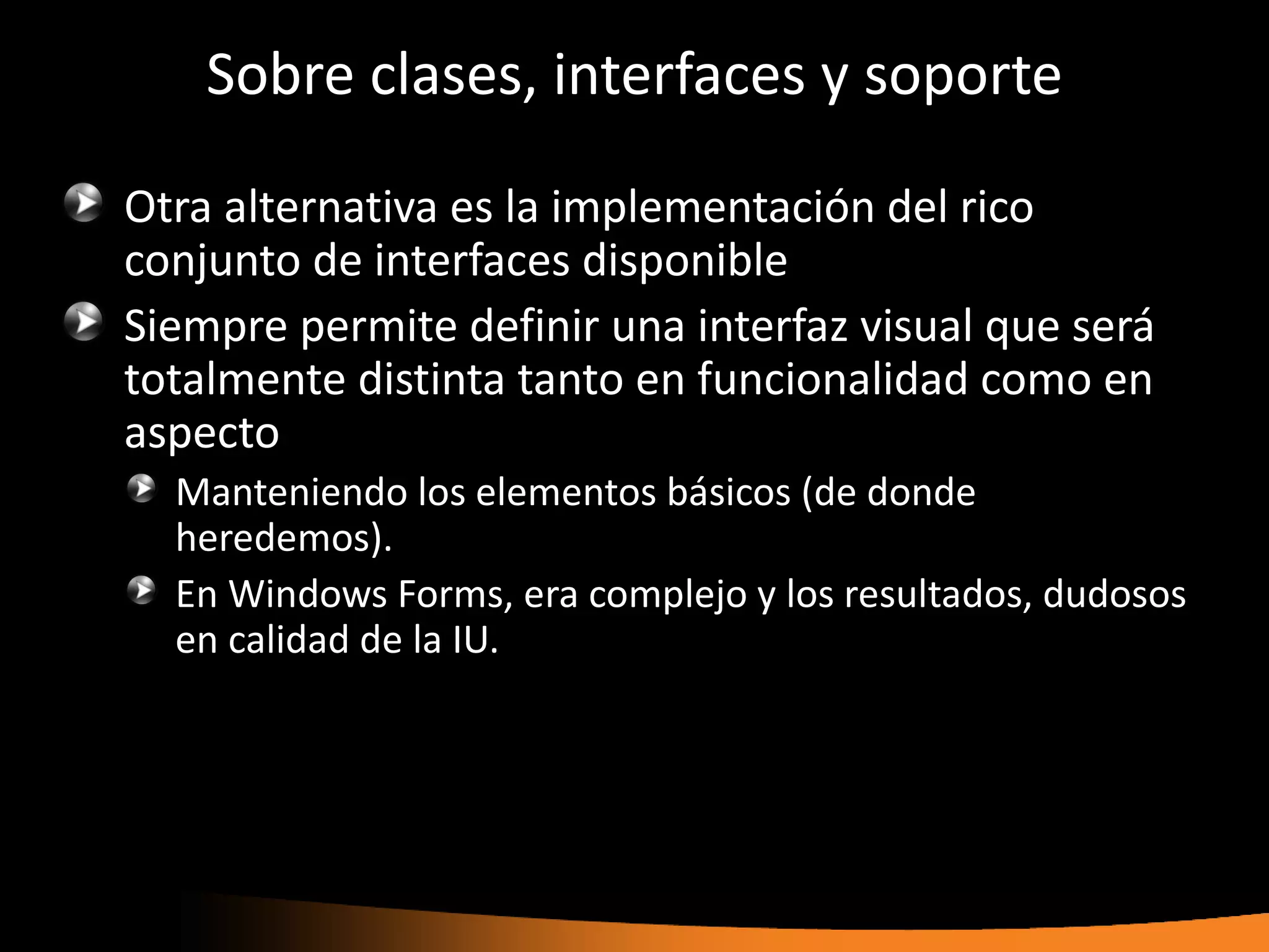 Sobre clases, interfaces y soporte

Otra alternativa es la implementación del rico
conjunto de interfaces disponible
Siempre permite definir una interfaz visual que será
totalmente distinta tanto en funcionalidad como en
aspecto
  Manteniendo los elementos básicos (de donde
  heredemos).
  En Windows Forms, era complejo y los resultados, dudosos
  en calidad de la IU.
 
