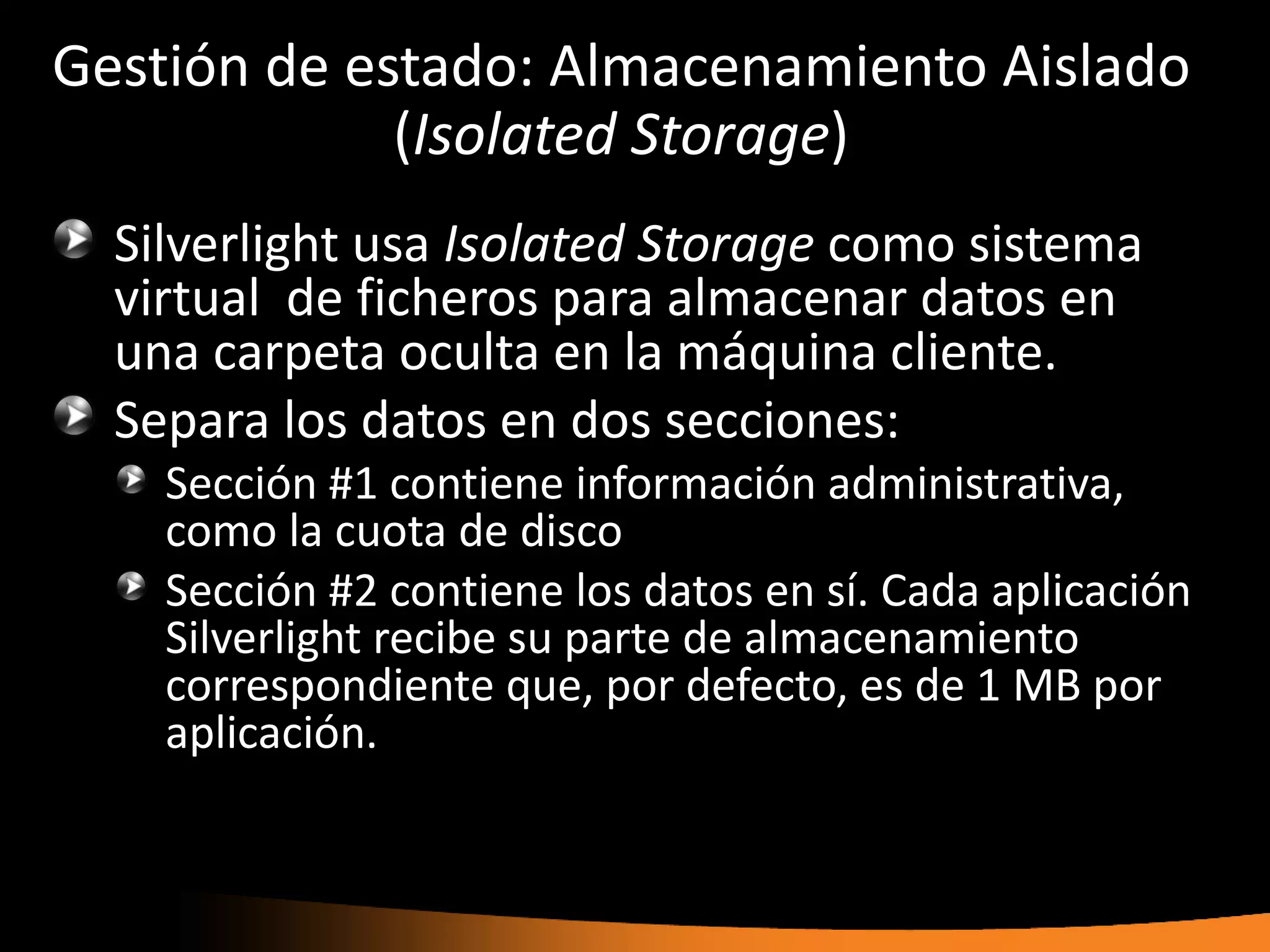 Gestión de estado: Almacenamiento Aislado
             (Isolated Storage)
  Silverlight usa Isolated Storage como sistema
  virtual de ficheros para almacenar datos en
  una carpeta oculta en la máquina cliente.
  Separa los datos en dos secciones:
    Sección #1 contiene información administrativa,
    como la cuota de disco
    Sección #2 contiene los datos en sí. Cada aplicación
    Silverlight recibe su parte de almacenamiento
    correspondiente que, por defecto, es de 1 MB por
    aplicación.
 