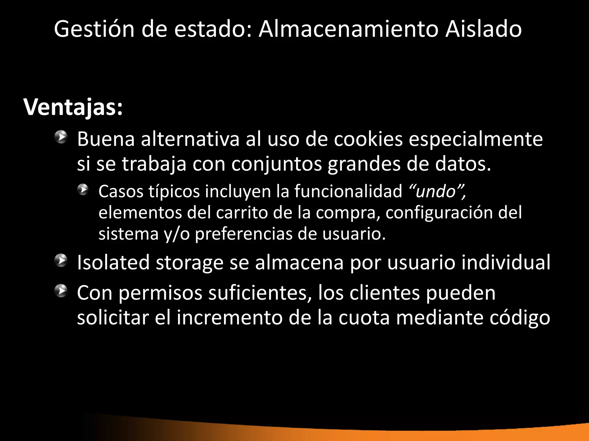 Gestión de estado: Almacenamiento Aislado

Ventajas:
    Buena alternativa al uso de cookies especialmente
    si se trabaja con conjuntos grandes de datos.
      Casos típicos incluyen la funcionalidad “undo”,
      elementos del carrito de la compra, configuración del
      sistema y/o preferencias de usuario.
    Isolated storage se almacena por usuario individual
    Con permisos suficientes, los clientes pueden
    solicitar el incremento de la cuota mediante código
 