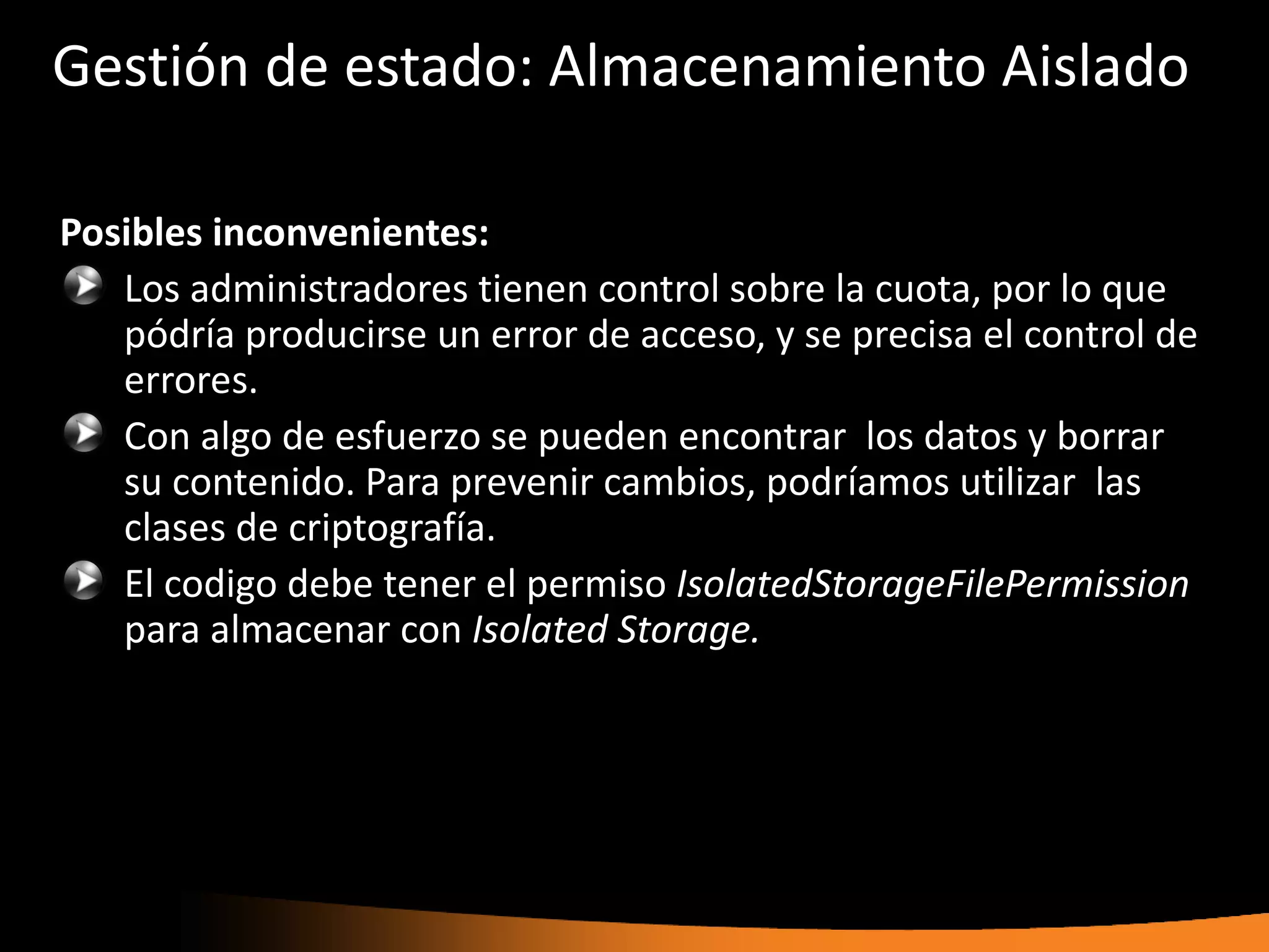 Gestión de estado: Almacenamiento Aislado

Posibles inconvenientes:
   Los administradores tienen control sobre la cuota, por lo que
   pódría producirse un error de acceso, y se precisa el control de
   errores.
   Con algo de esfuerzo se pueden encontrar los datos y borrar
   su contenido. Para prevenir cambios, podríamos utilizar las
   clases de criptografía.
   El codigo debe tener el permiso IsolatedStorageFilePermission
   para almacenar con Isolated Storage.
 