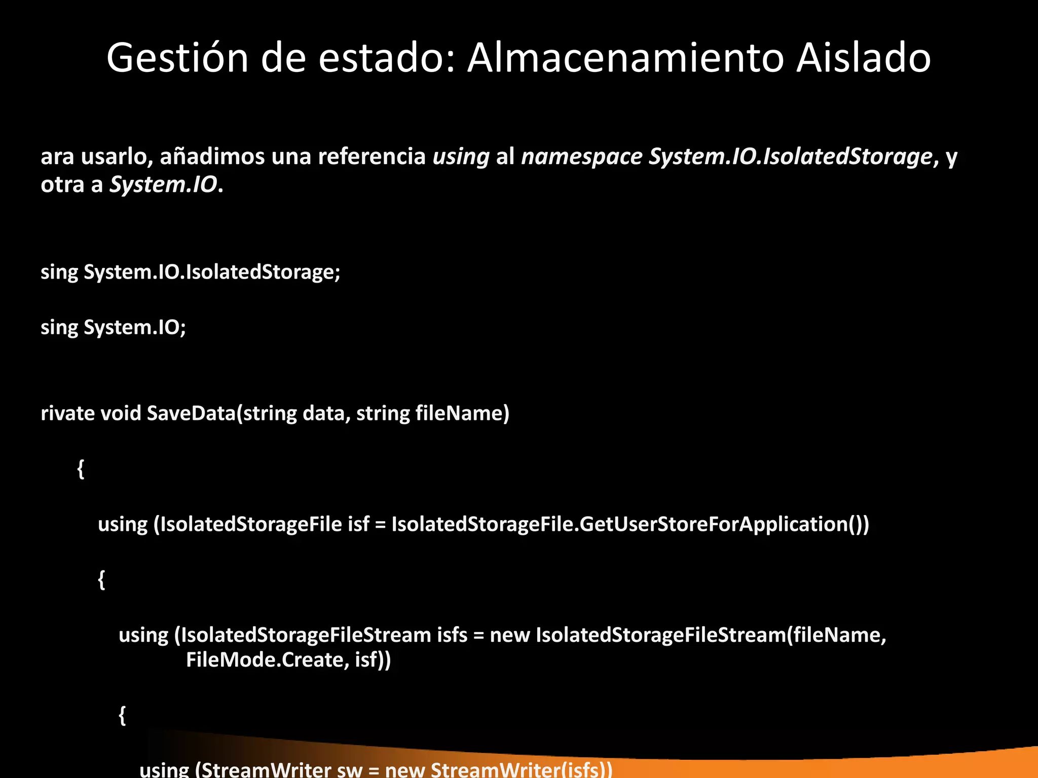 Gestión de estado: Almacenamiento Aislado

ara usarlo, añadimos una referencia using al namespace System.IO.IsolatedStorage, y
otra a System.IO.


sing System.IO.IsolatedStorage;

sing System.IO;


rivate void SaveData(string data, string fileName)

   {

       using (IsolatedStorageFile isf = IsolatedStorageFile.GetUserStoreForApplication())

       {

           using (IsolatedStorageFileStream isfs = new IsolatedStorageFileStream(fileName,
                   FileMode.Create, isf))

           {

               using (StreamWriter sw = new StreamWriter(isfs))
 