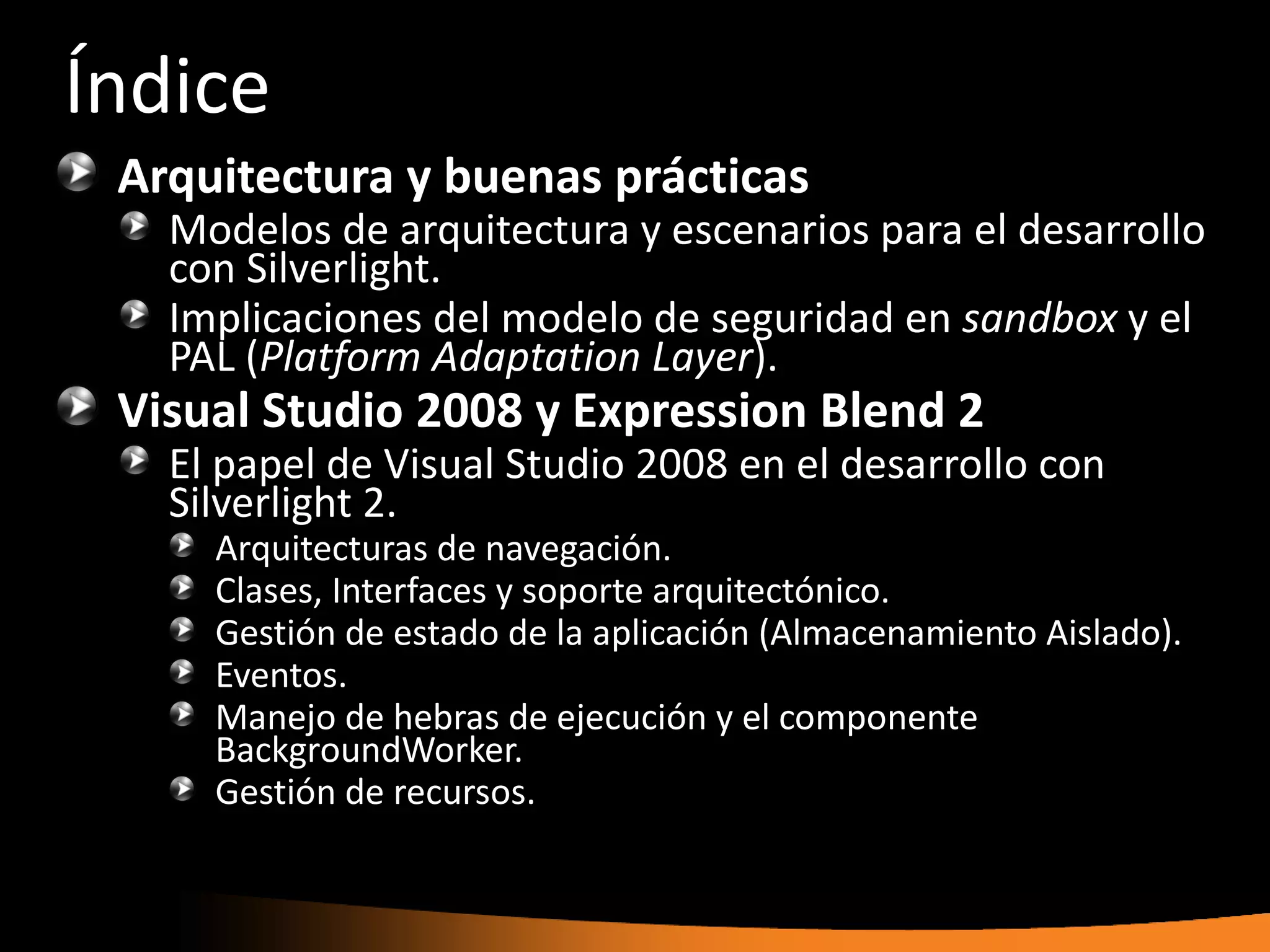 Índice
 Arquitectura y buenas prácticas
   Modelos de arquitectura y escenarios para el desarrollo
   con Silverlight.
   Implicaciones del modelo de seguridad en sandbox y el
   PAL (Platform Adaptation Layer).
 Visual Studio 2008 y Expression Blend 2
   El papel de Visual Studio 2008 en el desarrollo con
   Silverlight 2.
     Arquitecturas de navegación.
     Clases, Interfaces y soporte arquitectónico.
     Gestión de estado de la aplicación (Almacenamiento Aislado).
     Eventos.
     Manejo de hebras de ejecución y el componente
     BackgroundWorker.
     Gestión de recursos.
 