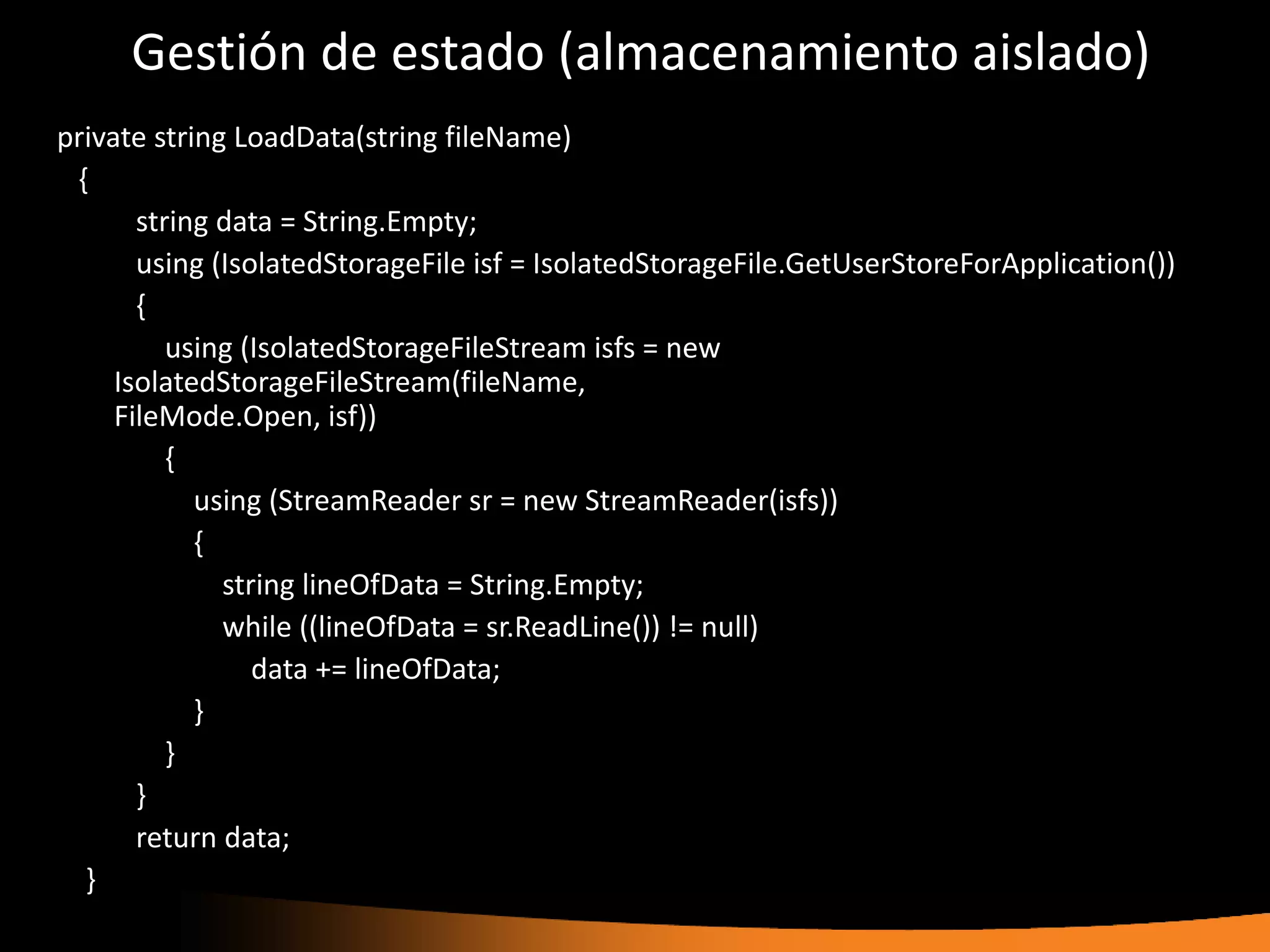 Gestión de estado (almacenamiento aislado)
private string LoadData(string fileName)
 {
       string data = String.Empty;
       using (IsolatedStorageFile isf = IsolatedStorageFile.GetUserStoreForApplication())
       {
          using (IsolatedStorageFileStream isfs = new
     IsolatedStorageFileStream(fileName,
     FileMode.Open, isf))
          {
            using (StreamReader sr = new StreamReader(isfs))
            {
              string lineOfData = String.Empty;
              while ((lineOfData = sr.ReadLine()) != null)
                 data += lineOfData;
            }
          }
       }
       return data;
  }
 