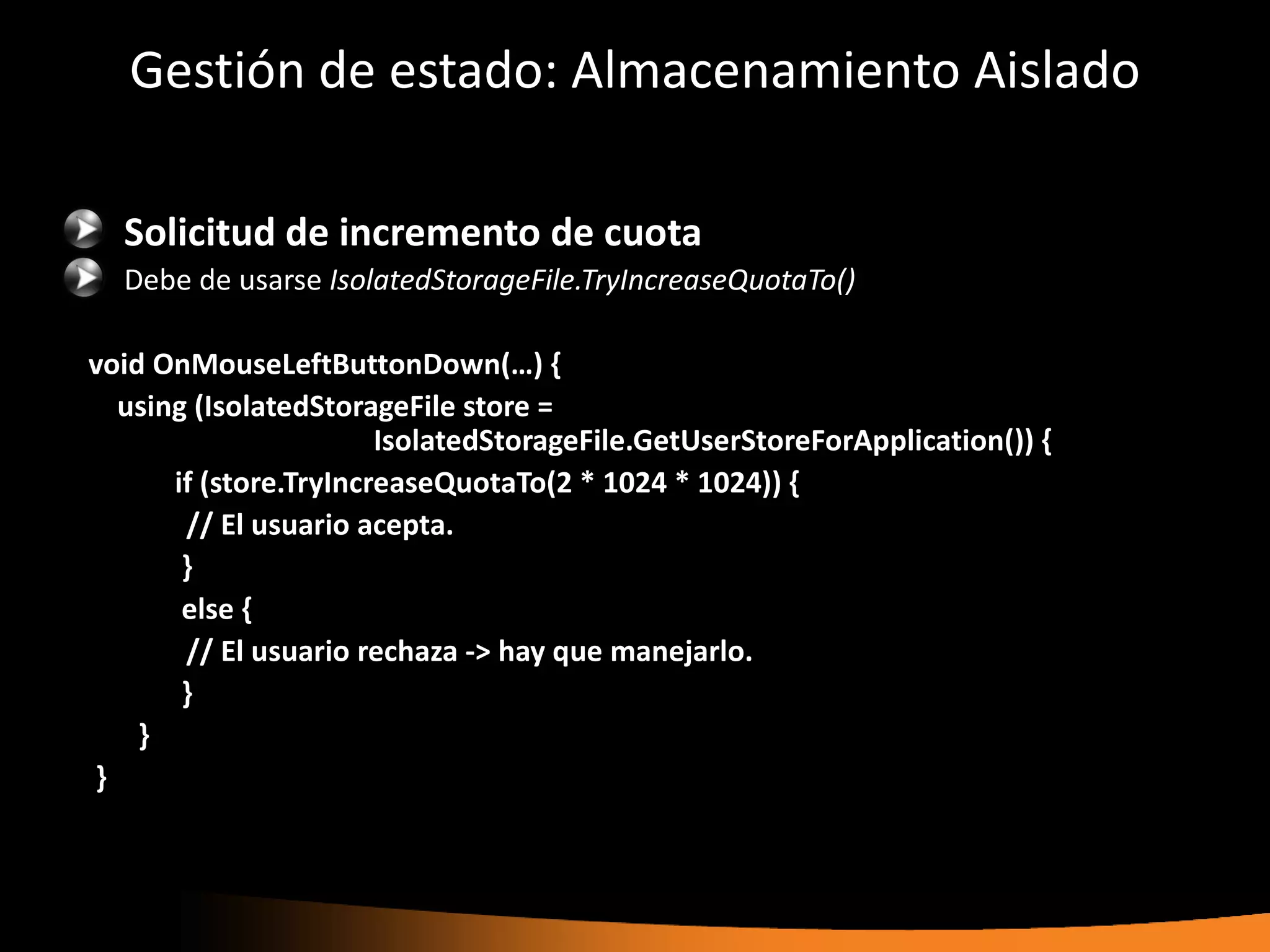 Gestión de estado: Almacenamiento Aislado

  Solicitud de incremento de cuota
  Debe de usarse IsolatedStorageFile.TryIncreaseQuotaTo()

void OnMouseLeftButtonDown(…) {
  using (IsolatedStorageFile store =
                       IsolatedStorageFile.GetUserStoreForApplication()) {
      if (store.TryIncreaseQuotaTo(2 * 1024 * 1024)) {
       // El usuario acepta.
       }
       else {
       // El usuario rechaza -> hay que manejarlo.
       }
    }
}
 