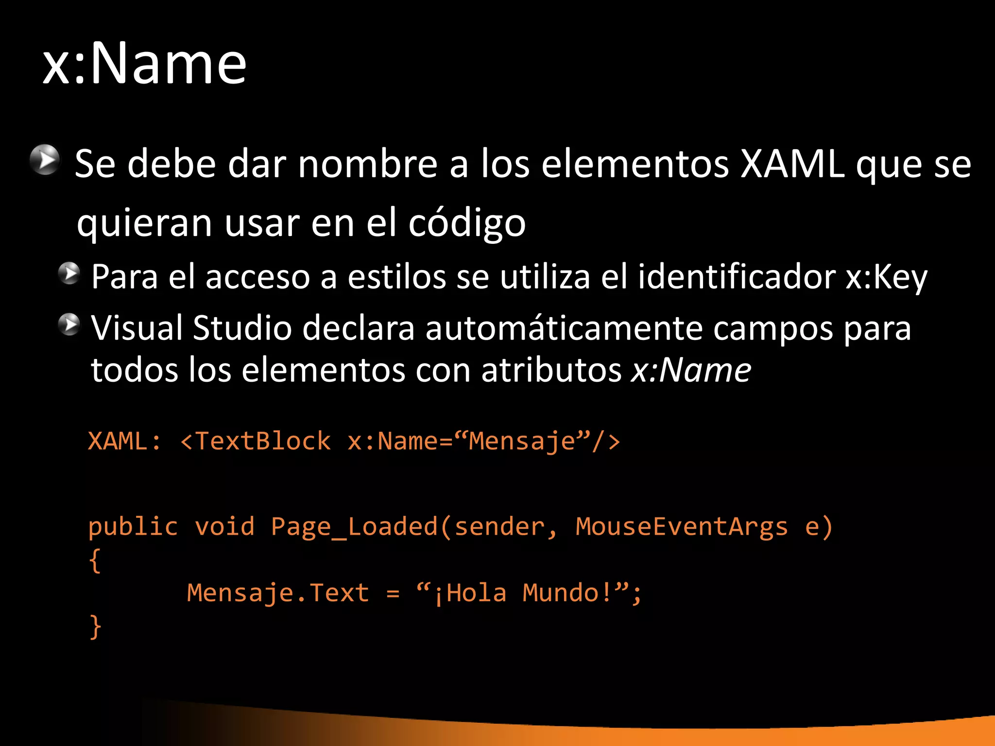 x:Name
Se debe dar nombre a los elementos XAML que se
quieran usar en el código
 Para el acceso a estilos se utiliza el identificador x:Key
 Visual Studio declara automáticamente campos para
 todos los elementos con atributos x:Name
 XAML: <TextBlock x:Name=“Mensaje”/>


 public void Page_Loaded(sender, MouseEventArgs e)
 {
        Mensaje.Text = “¡Hola Mundo!”;
 }
 