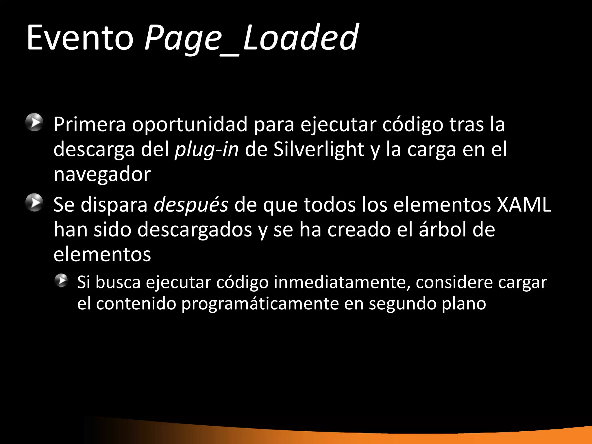 Evento Page_Loaded

 Primera oportunidad para ejecutar código tras la
 descarga del plug-in de Silverlight y la carga en el
 navegador
 Se dispara después de que todos los elementos XAML
 han sido descargados y se ha creado el árbol de
 elementos
   Si busca ejecutar código inmediatamente, considere cargar
   el contenido programáticamente en segundo plano
 