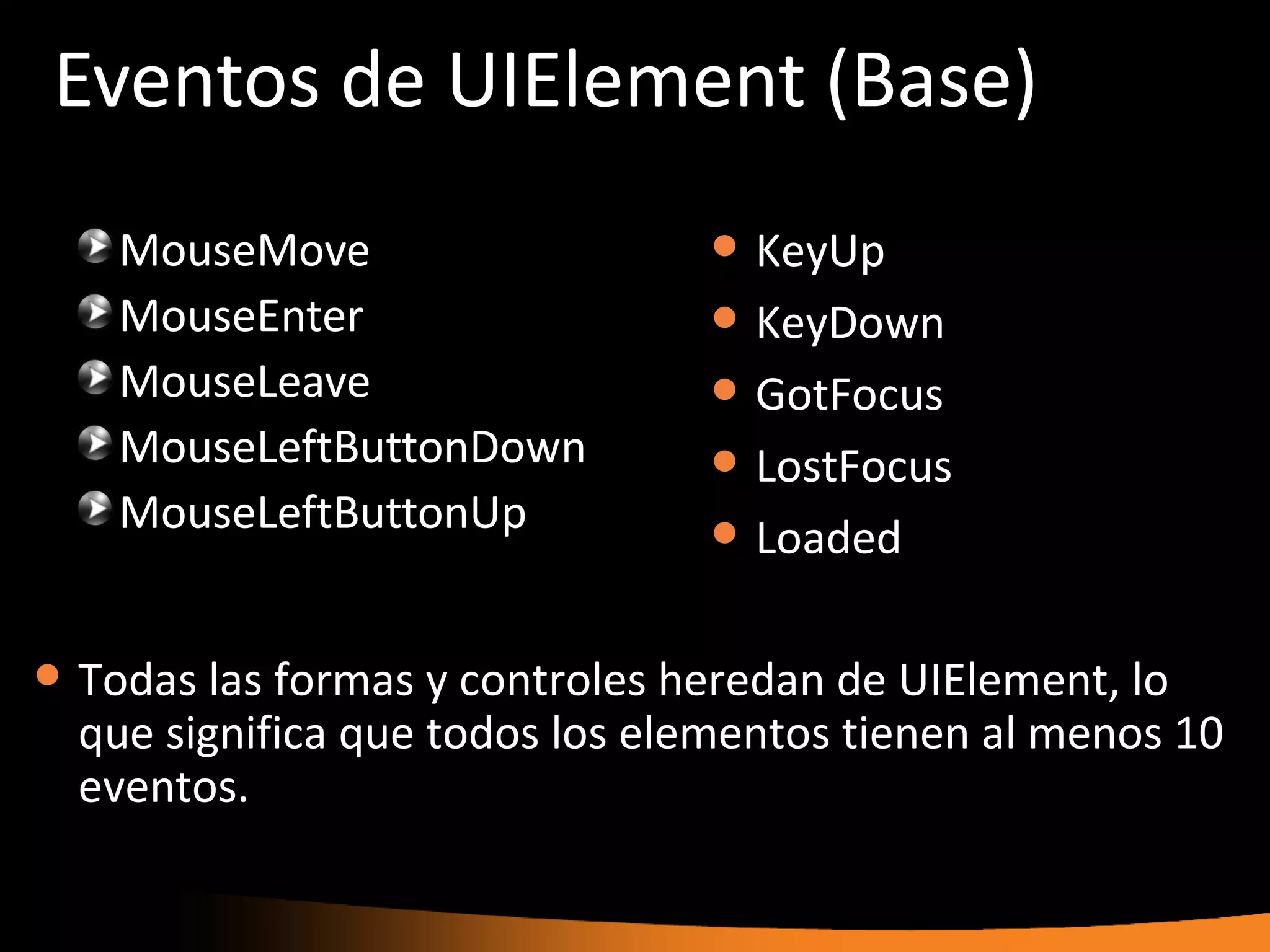 Eventos de UIElement (Base)
     MouseMove                       KeyUp
     MouseEnter                      KeyDown
     MouseLeave                      GotFocus
     MouseLeftButtonDown             LostFocus
     MouseLeftButtonUp               Loaded

   Todas las formas y controles heredan de UIElement, lo
    que significa que todos los elementos tienen al menos 10
    eventos.
 