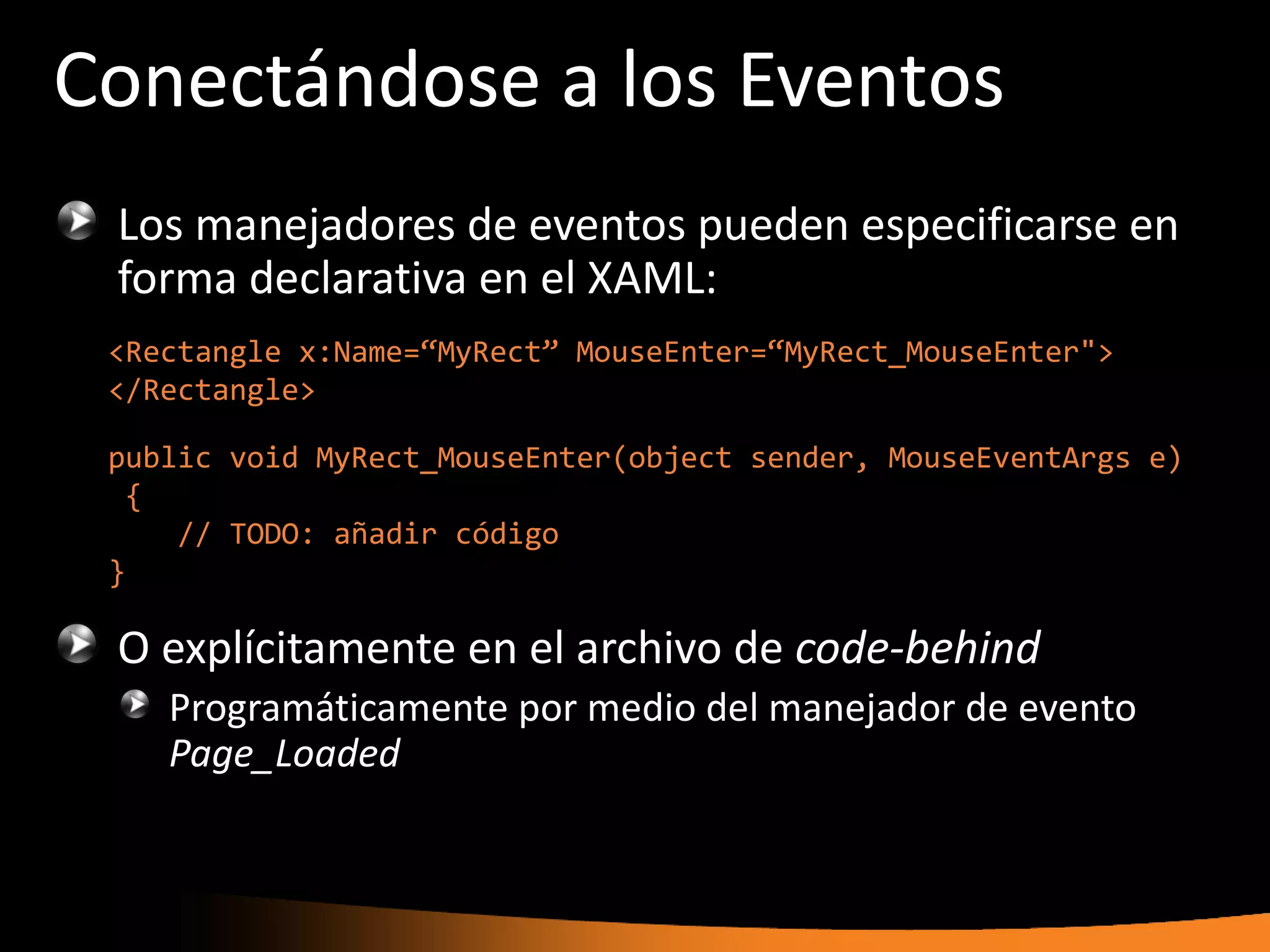 Conectándose a los Eventos
 Los manejadores de eventos pueden especificarse en
 forma declarativa en el XAML:
 <Rectangle x:Name=“MyRect” MouseEnter=“MyRect_MouseEnter">
 </Rectangle>

 public void MyRect_MouseEnter(object sender, MouseEventArgs e)
  {
     // TODO: añadir código
 }

 O explícitamente en el archivo de code-behind
    Programáticamente por medio del manejador de evento
    Page_Loaded
 