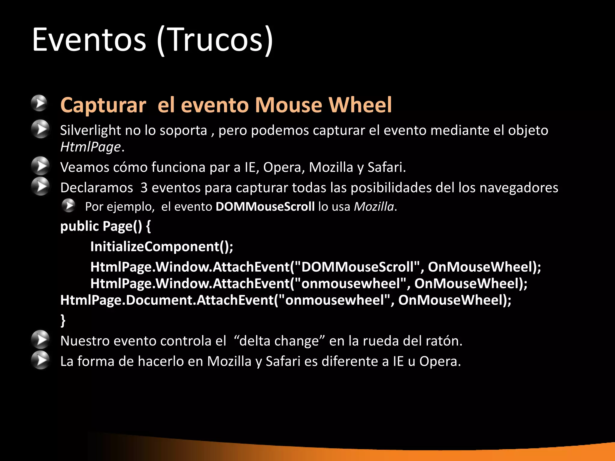 Eventos (Trucos)
 Capturar el evento Mouse Wheel
 Silverlight no lo soporta , pero podemos capturar el evento mediante el objeto
 HtmlPage.
 Veamos cómo funciona par a IE, Opera, Mozilla y Safari.
 Declaramos 3 eventos para capturar todas las posibilidades del los navegadores
    Por ejemplo, el evento DOMMouseScroll lo usa Mozilla.
 public Page() {
      InitializeComponent();
      HtmlPage.Window.AttachEvent("DOMMouseScroll", OnMouseWheel);
      HtmlPage.Window.AttachEvent("onmousewheel", OnMouseWheel);
 HtmlPage.Document.AttachEvent("onmousewheel", OnMouseWheel);
 }
 Nuestro evento controla el “delta change” en la rueda del ratón.
 La forma de hacerlo en Mozilla y Safari es diferente a IE u Opera.
 