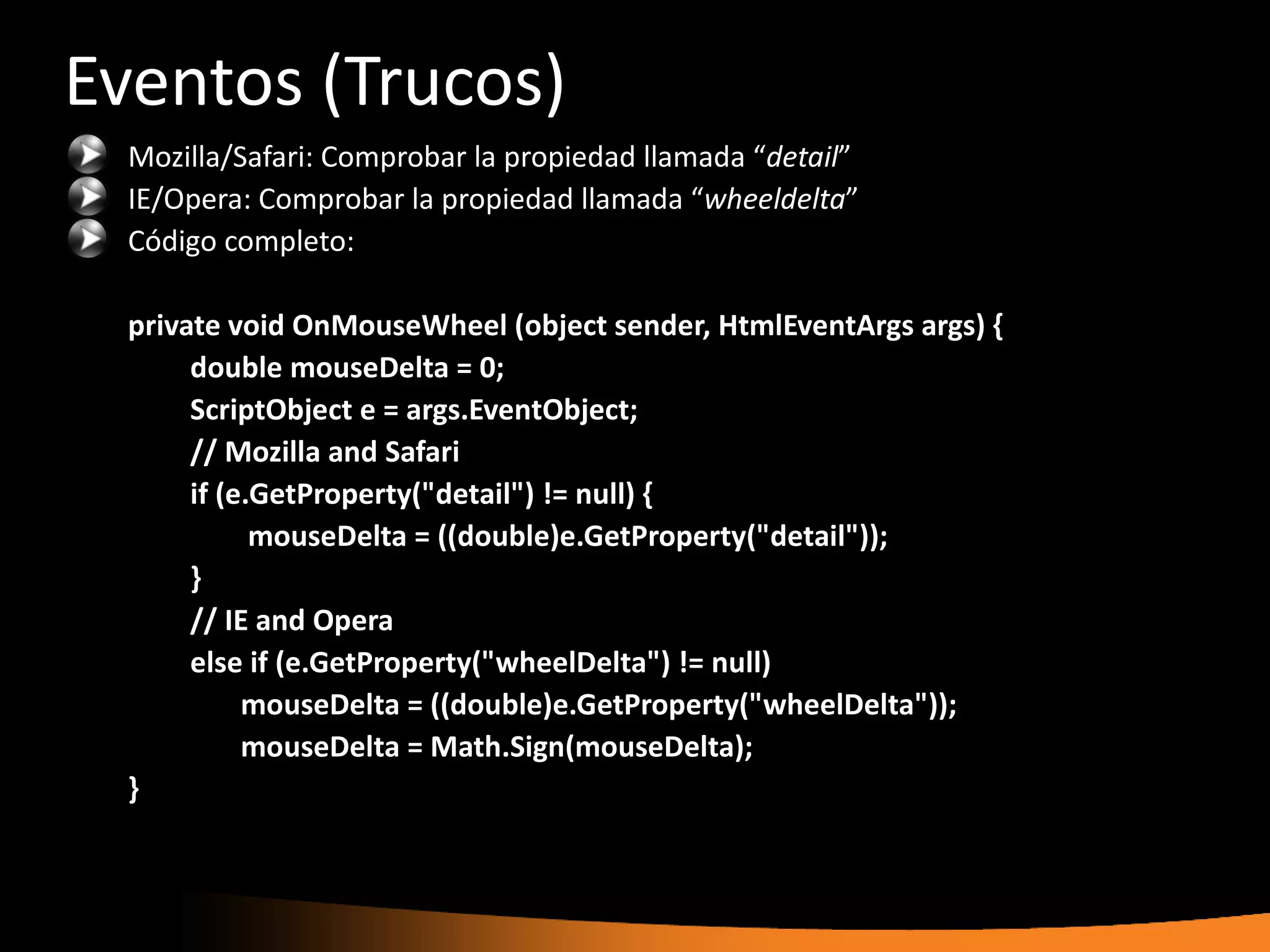 Eventos (Trucos)
  Mozilla/Safari: Comprobar la propiedad llamada “detail”
  IE/Opera: Comprobar la propiedad llamada “wheeldelta”
  Código completo:

  private void OnMouseWheel (object sender, HtmlEventArgs args) {
       double mouseDelta = 0;
       ScriptObject e = args.EventObject;
       // Mozilla and Safari
       if (e.GetProperty("detail") != null) {
             mouseDelta = ((double)e.GetProperty("detail"));
       }
       // IE and Opera
       else if (e.GetProperty("wheelDelta") != null)
            mouseDelta = ((double)e.GetProperty("wheelDelta"));
            mouseDelta = Math.Sign(mouseDelta);
  }
 