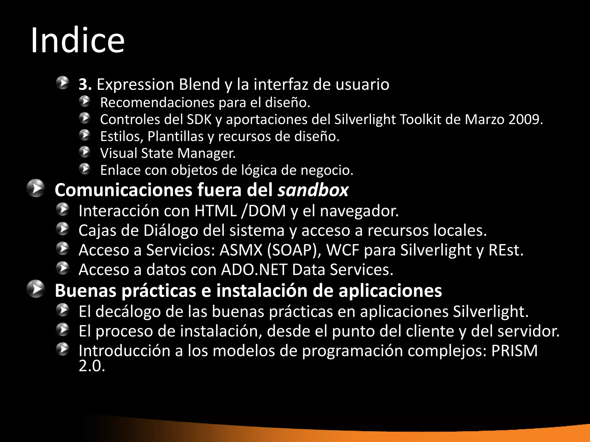 Indice
   3. Expression Blend y la interfaz de usuario
      Recomendaciones para el diseño.
      Controles del SDK y aportaciones del Silverlight Toolkit de Marzo 2009.
      Estilos, Plantillas y recursos de diseño.
      Visual State Manager.
      Enlace con objetos de lógica de negocio.
 Comunicaciones fuera del sandbox
   Interacción con HTML /DOM y el navegador.
   Cajas de Diálogo del sistema y acceso a recursos locales.
   Acceso a Servicios: ASMX (SOAP), WCF para Silverlight y REst.
   Acceso a datos con ADO.NET Data Services.
 Buenas prácticas e instalación de aplicaciones
   El decálogo de las buenas prácticas en aplicaciones Silverlight.
   El proceso de instalación, desde el punto del cliente y del servidor.
   Introducción a los modelos de programación complejos: PRISM
   2.0.
 