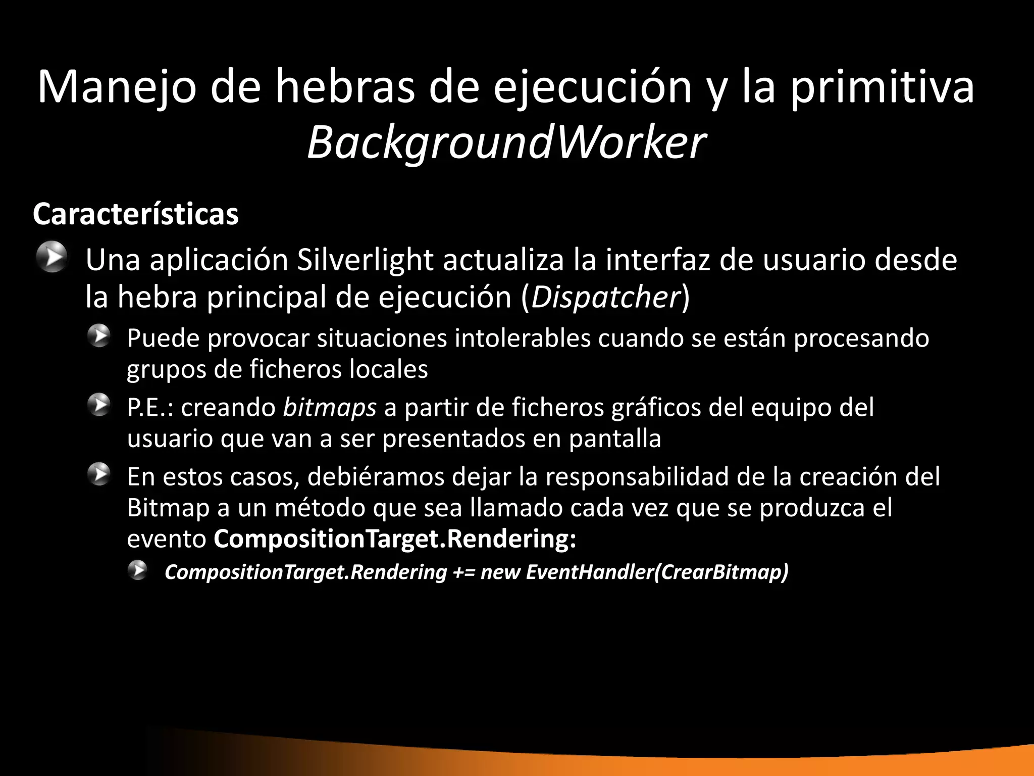 Manejo de hebras de ejecución y la primitiva
           BackgroundWorker
Características
   Una aplicación Silverlight actualiza la interfaz de usuario desde
   la hebra principal de ejecución (Dispatcher)
      Puede provocar situaciones intolerables cuando se están procesando
      grupos de ficheros locales
      P.E.: creando bitmaps a partir de ficheros gráficos del equipo del
      usuario que van a ser presentados en pantalla
      En estos casos, debiéramos dejar la responsabilidad de la creación del
      Bitmap a un método que sea llamado cada vez que se produzca el
      evento CompositionTarget.Rendering:
         CompositionTarget.Rendering += new EventHandler(CrearBitmap)
 