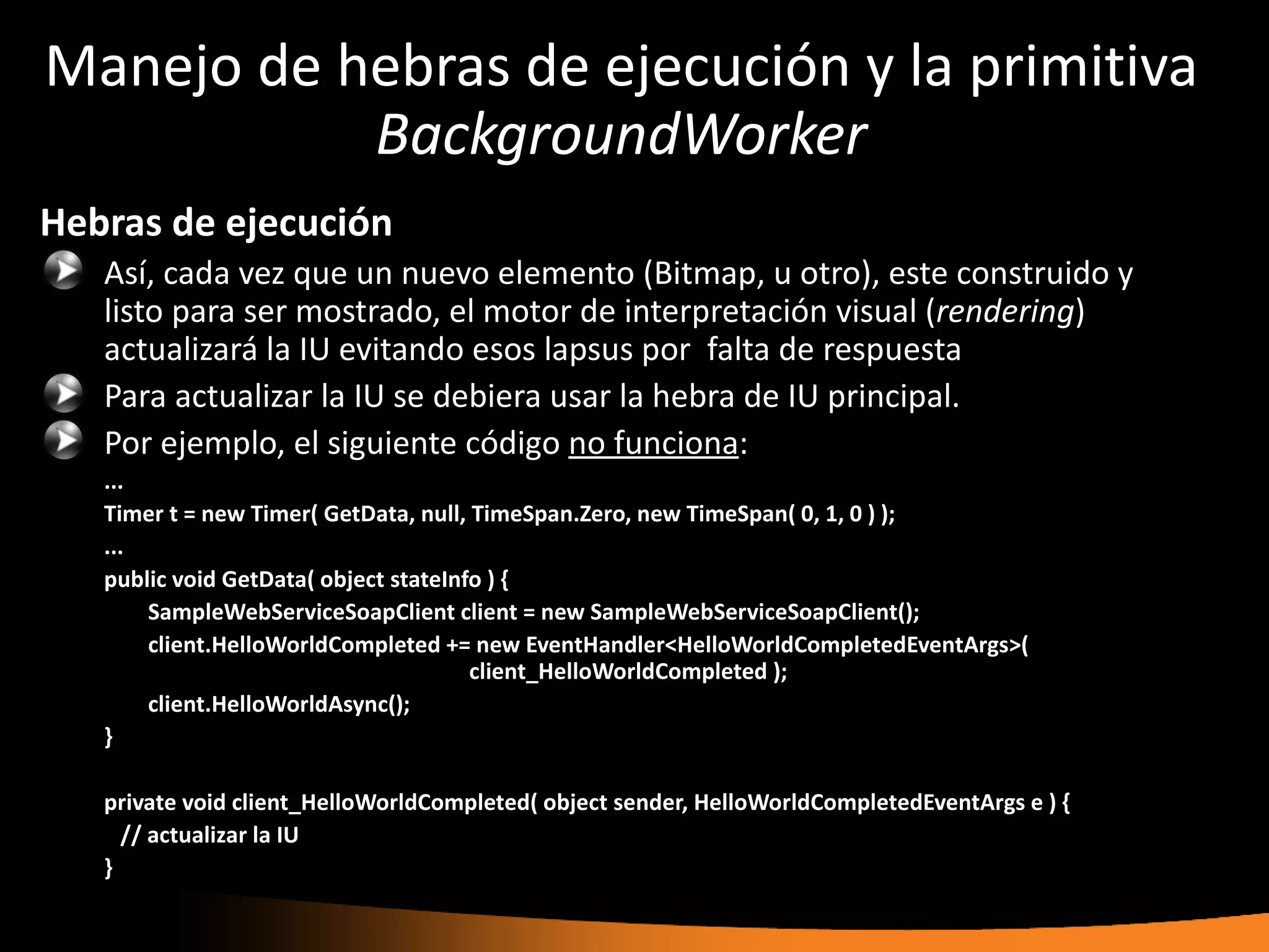 Manejo de hebras de ejecución y la primitiva
           BackgroundWorker
Hebras de ejecución
   Así, cada vez que un nuevo elemento (Bitmap, u otro), este construido y
   listo para ser mostrado, el motor de interpretación visual (rendering)
   actualizará la IU evitando esos lapsus por falta de respuesta
   Para actualizar la IU se debiera usar la hebra de IU principal.
   Por ejemplo, el siguiente código no funciona:
   ...
   Timer t = new Timer( GetData, null, TimeSpan.Zero, new TimeSpan( 0, 1, 0 ) );
   ...
   public void GetData( object stateInfo ) {
       SampleWebServiceSoapClient client = new SampleWebServiceSoapClient();
       client.HelloWorldCompleted += new EventHandler<HelloWorldCompletedEventArgs>(
                                       client_HelloWorldCompleted );
       client.HelloWorldAsync();
   }

   private void client_HelloWorldCompleted( object sender, HelloWorldCompletedEventArgs e ) {
     // actualizar la IU
   }
 
