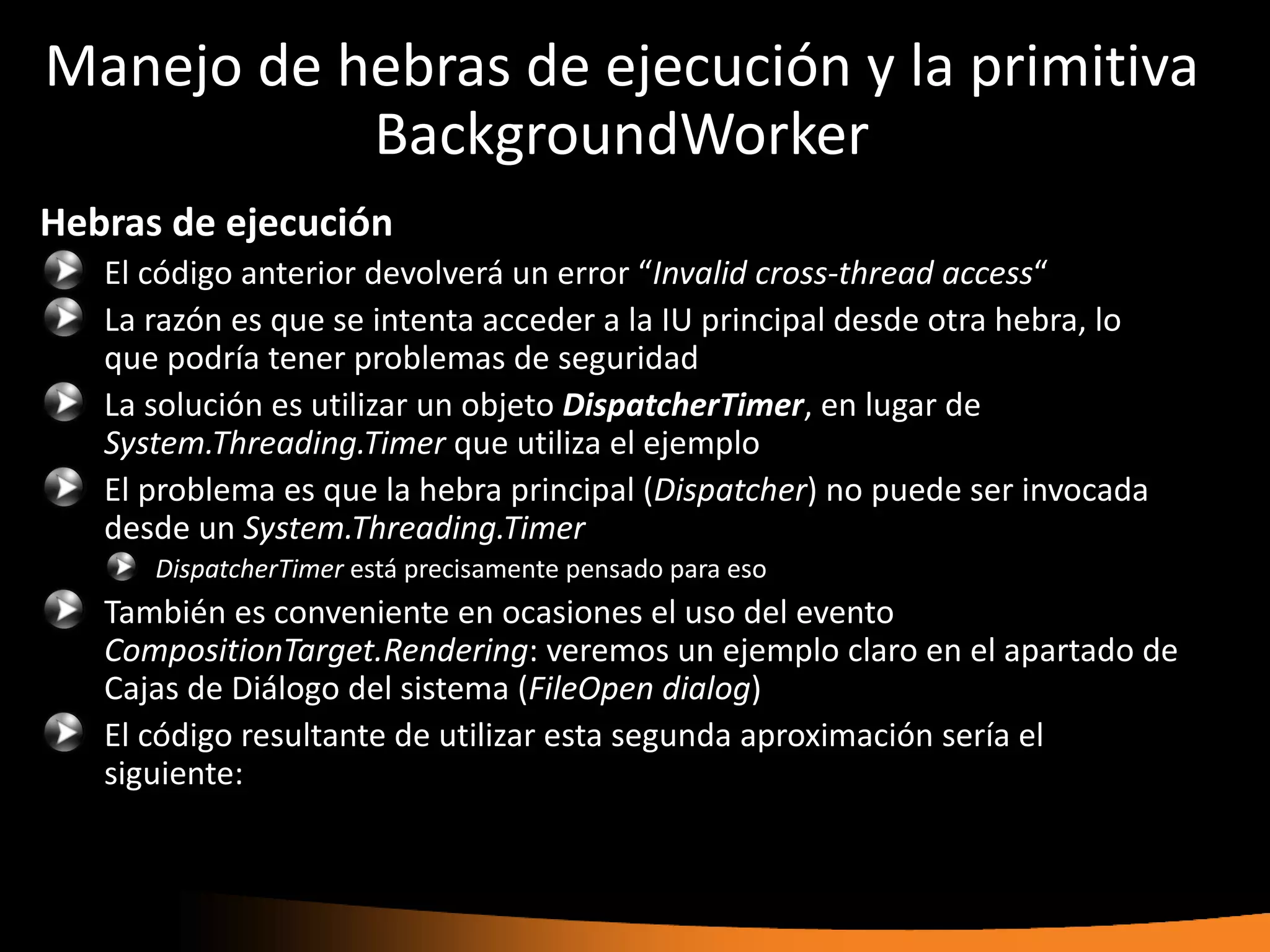 Manejo de hebras de ejecución y la primitiva
           BackgroundWorker
Hebras de ejecución
   El código anterior devolverá un error “Invalid cross-thread access“
   La razón es que se intenta acceder a la IU principal desde otra hebra, lo
   que podría tener problemas de seguridad
   La solución es utilizar un objeto DispatcherTimer, en lugar de
   System.Threading.Timer que utiliza el ejemplo
   El problema es que la hebra principal (Dispatcher) no puede ser invocada
   desde un System.Threading.Timer
      DispatcherTimer está precisamente pensado para eso
   También es conveniente en ocasiones el uso del evento
   CompositionTarget.Rendering: veremos un ejemplo claro en el apartado de
   Cajas de Diálogo del sistema (FileOpen dialog)
   El código resultante de utilizar esta segunda aproximación sería el
   siguiente:
 