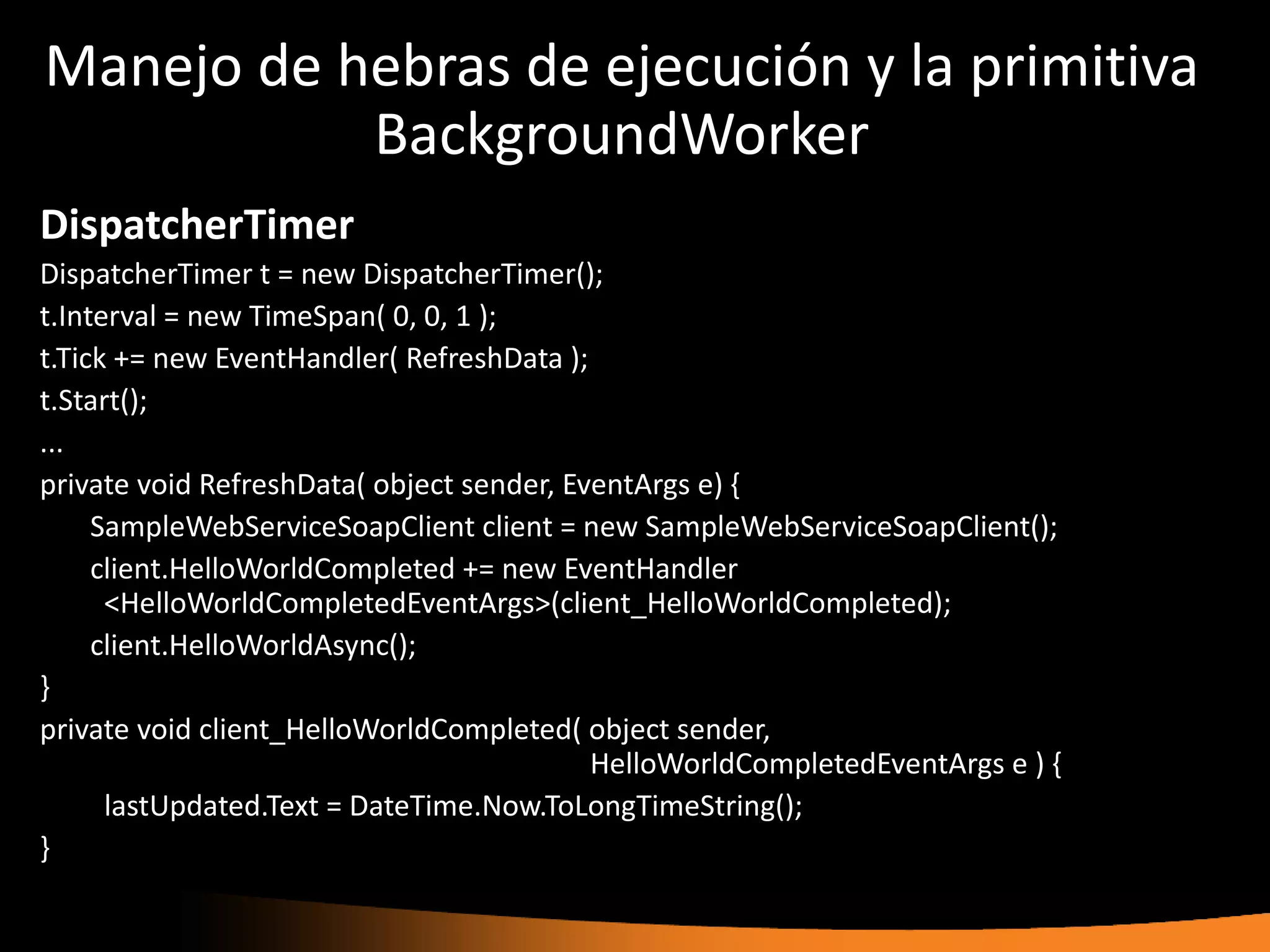 Manejo de hebras de ejecución y la primitiva
           BackgroundWorker
DispatcherTimer
DispatcherTimer t = new DispatcherTimer();
t.Interval = new TimeSpan( 0, 0, 1 );
t.Tick += new EventHandler( RefreshData );
t.Start();
...
private void RefreshData( object sender, EventArgs e) {
     SampleWebServiceSoapClient client = new SampleWebServiceSoapClient();
     client.HelloWorldCompleted += new EventHandler
      <HelloWorldCompletedEventArgs>(client_HelloWorldCompleted);
     client.HelloWorldAsync();
}
private void client_HelloWorldCompleted( object sender,
                                           HelloWorldCompletedEventArgs e ) {
      lastUpdated.Text = DateTime.Now.ToLongTimeString();
}
 