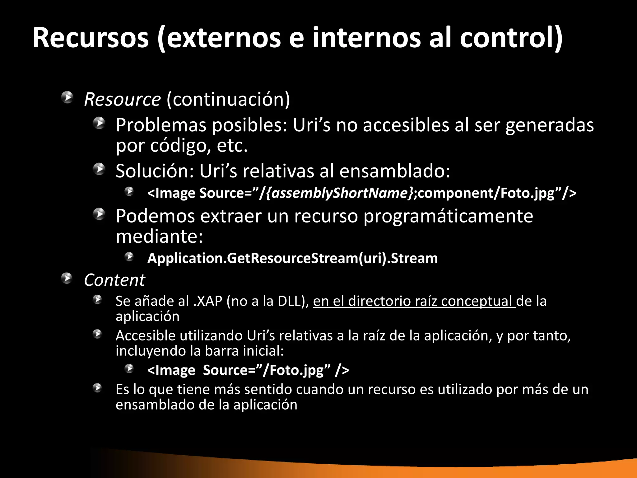Recursos (externos e internos al control)
   Resource (continuación)
      Problemas posibles: Uri’s no accesibles al ser generadas
      por código, etc.
      Solución: Uri’s relativas al ensamblado:
             <Image Source=”/{assemblyShortName};component/Foto.jpg”/>
      Podemos extraer un recurso programáticamente
      mediante:
             Application.GetResourceStream(uri).Stream
   Content
      Se añade al .XAP (no a la DLL), en el directorio raíz conceptual de la
      aplicación
      Accesible utilizando Uri’s relativas a la raíz de la aplicación, y por tanto,
      incluyendo la barra inicial:
            <Image Source=”/Foto.jpg” />
      Es lo que tiene más sentido cuando un recurso es utilizado por más de un
      ensamblado de la aplicación
 