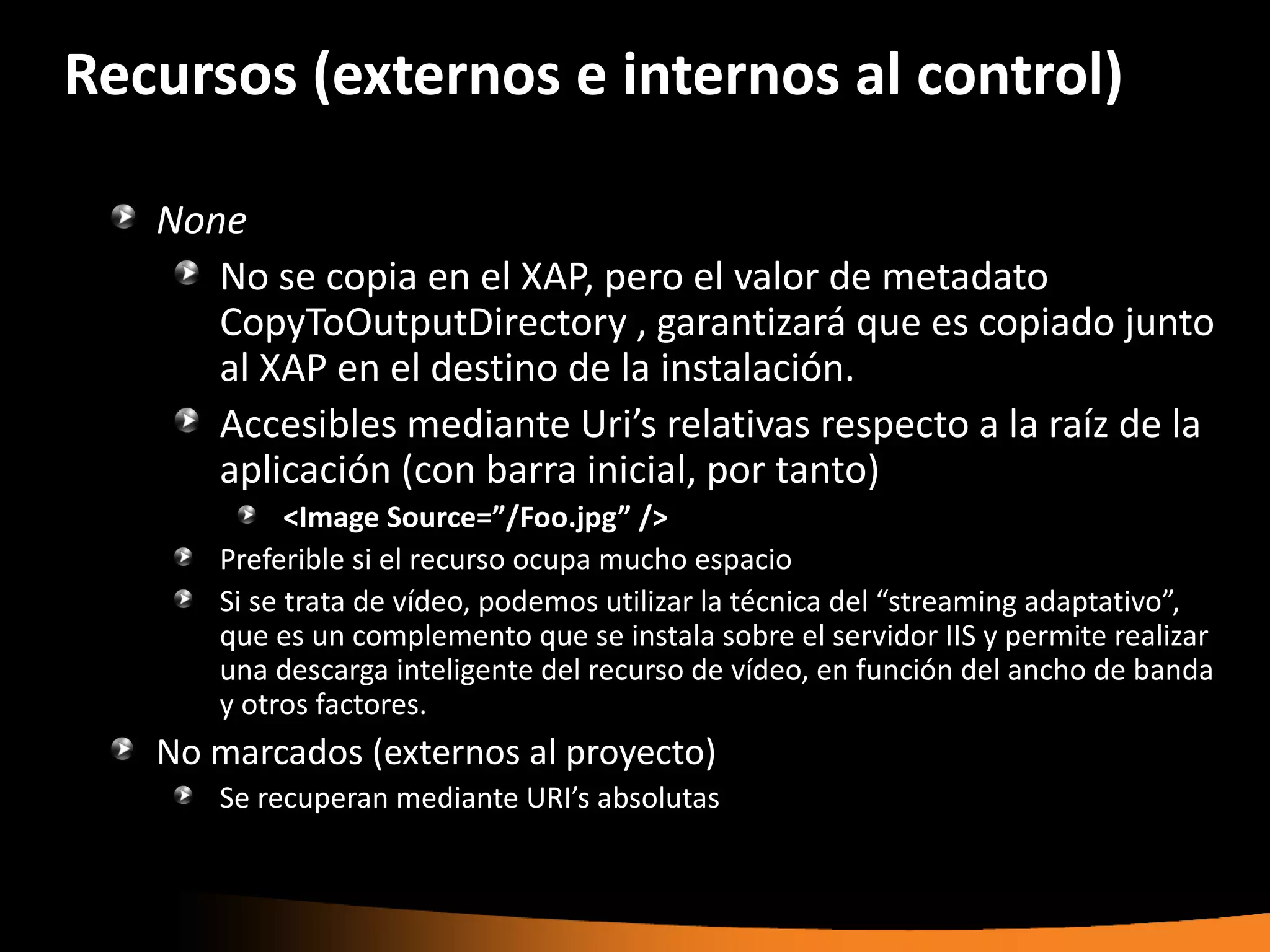 Recursos (externos e internos al control)

   None
      No se copia en el XAP, pero el valor de metadato
      CopyToOutputDirectory , garantizará que es copiado junto
      al XAP en el destino de la instalación.
      Accesibles mediante Uri’s relativas respecto a la raíz de la
      aplicación (con barra inicial, por tanto)
            <Image Source=”/Foo.jpg” />
      Preferible si el recurso ocupa mucho espacio
      Si se trata de vídeo, podemos utilizar la técnica del “streaming adaptativo”,
      que es un complemento que se instala sobre el servidor IIS y permite realizar
      una descarga inteligente del recurso de vídeo, en función del ancho de banda
      y otros factores.
   No marcados (externos al proyecto)
      Se recuperan mediante URI’s absolutas
 