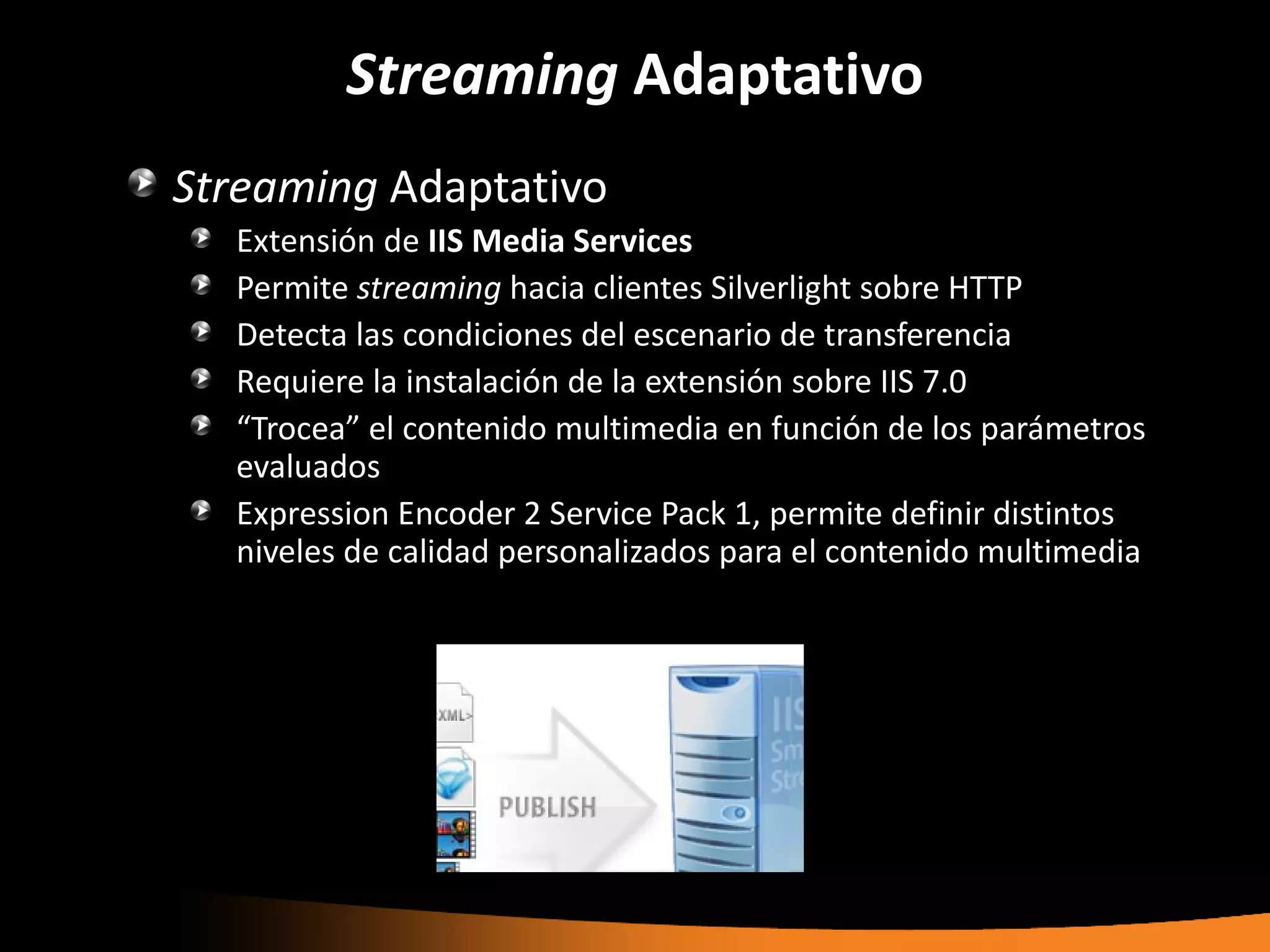 Streaming Adaptativo
Streaming Adaptativo
  Extensión de IIS Media Services
  Permite streaming hacia clientes Silverlight sobre HTTP
  Detecta las condiciones del escenario de transferencia
  Requiere la instalación de la extensión sobre IIS 7.0
  “Trocea” el contenido multimedia en función de los parámetros
  evaluados
  Expression Encoder 2 Service Pack 1, permite definir distintos
  niveles de calidad personalizados para el contenido multimedia
 
