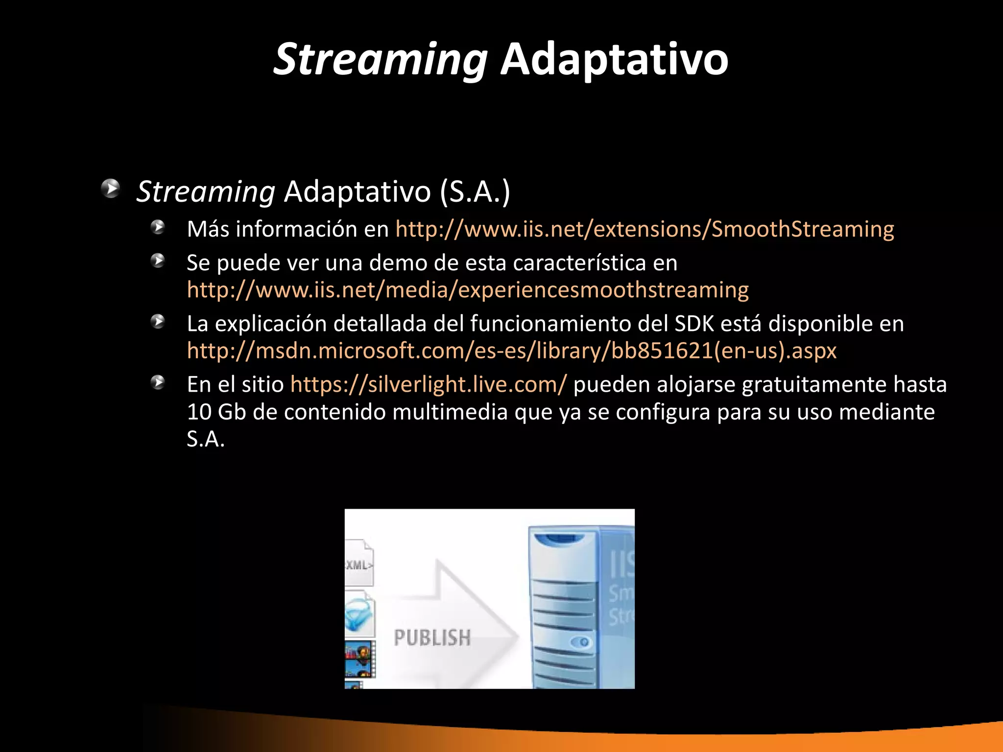 Streaming Adaptativo

Streaming Adaptativo (S.A.)
   Más información en http://www.iis.net/extensions/SmoothStreaming
   Se puede ver una demo de esta característica en
   http://www.iis.net/media/experiencesmoothstreaming
   La explicación detallada del funcionamiento del SDK está disponible en
   http://msdn.microsoft.com/es-es/library/bb851621(en-us).aspx
   En el sitio https://silverlight.live.com/ pueden alojarse gratuitamente hasta
   10 Gb de contenido multimedia que ya se configura para su uso mediante
   S.A.
 