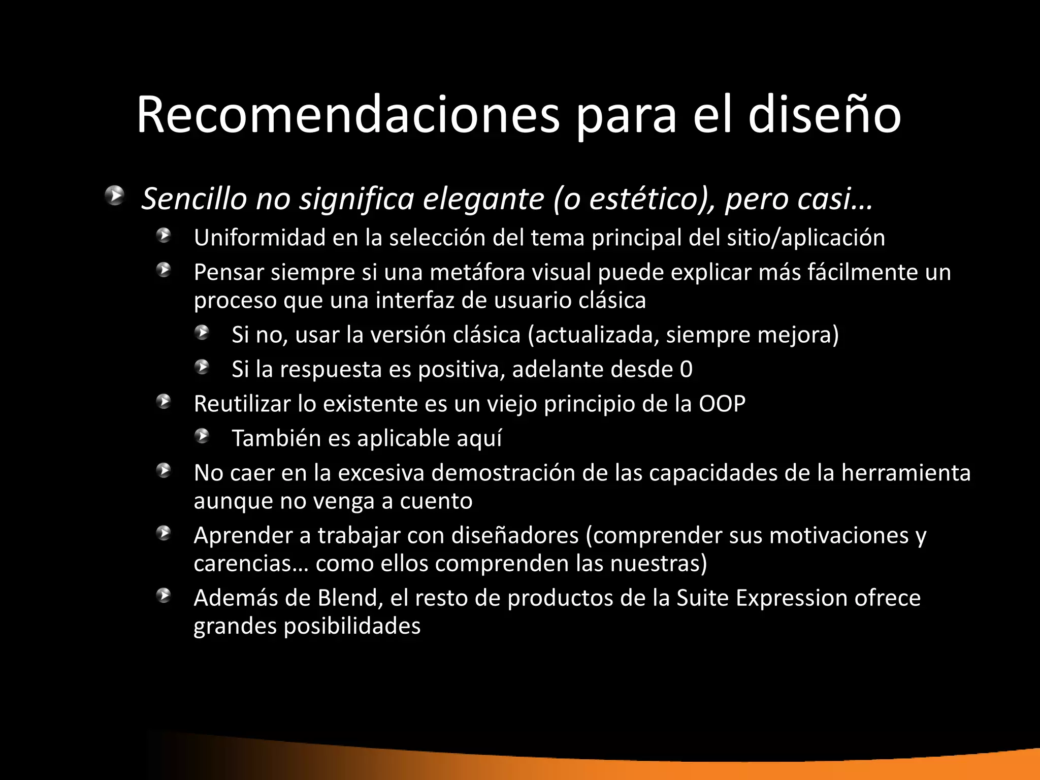 Recomendaciones para el diseño
Sencillo no significa elegante (o estético), pero casi…
   Uniformidad en la selección del tema principal del sitio/aplicación
   Pensar siempre si una metáfora visual puede explicar más fácilmente un
   proceso que una interfaz de usuario clásica
      Si no, usar la versión clásica (actualizada, siempre mejora)
      Si la respuesta es positiva, adelante desde 0
   Reutilizar lo existente es un viejo principio de la OOP
      También es aplicable aquí
   No caer en la excesiva demostración de las capacidades de la herramienta
   aunque no venga a cuento
   Aprender a trabajar con diseñadores (comprender sus motivaciones y
   carencias… como ellos comprenden las nuestras)
   Además de Blend, el resto de productos de la Suite Expression ofrece
   grandes posibilidades
 