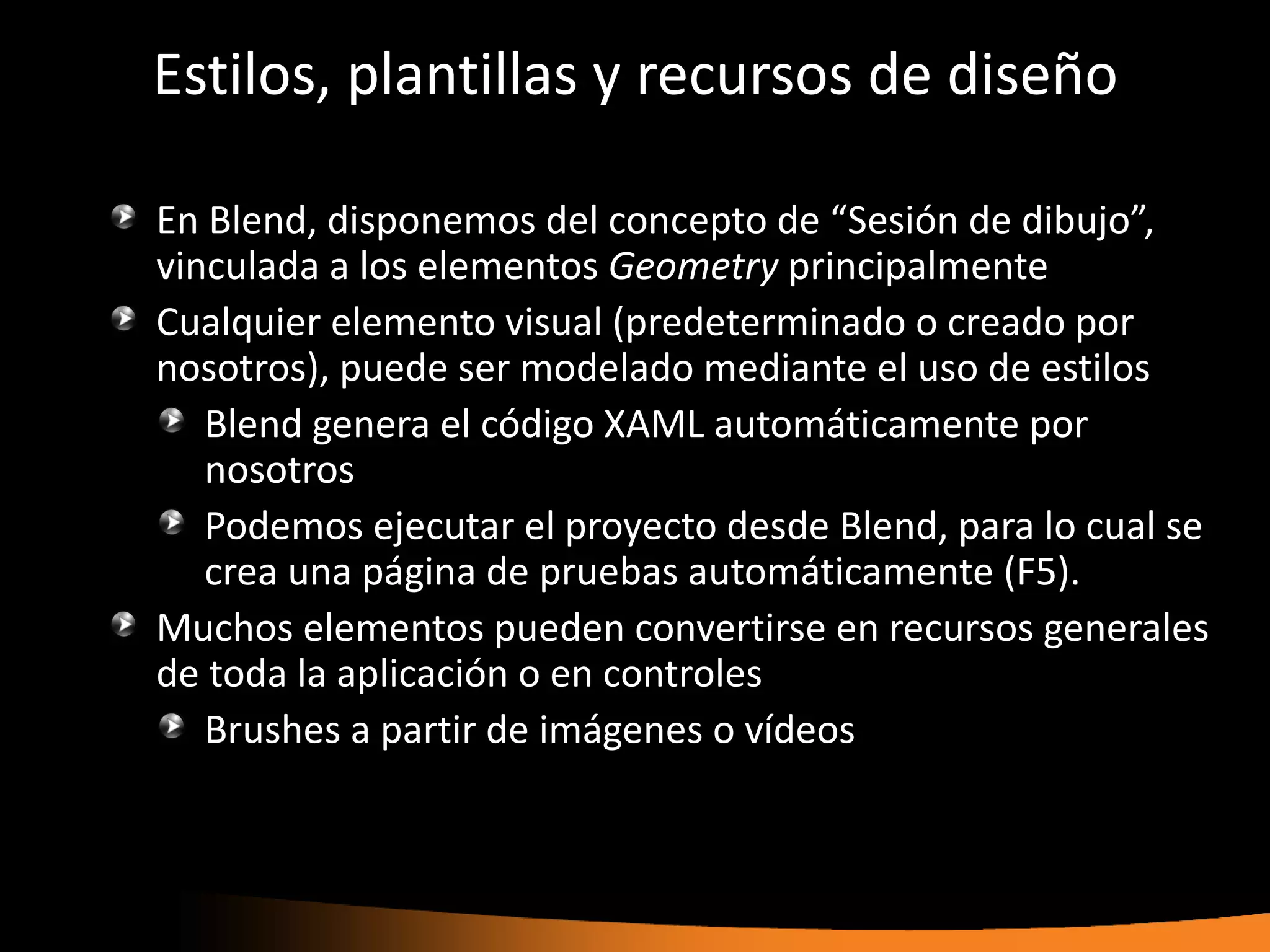 Estilos, plantillas y recursos de diseño

En Blend, disponemos del concepto de “Sesión de dibujo”,
vinculada a los elementos Geometry principalmente
Cualquier elemento visual (predeterminado o creado por
nosotros), puede ser modelado mediante el uso de estilos
   Blend genera el código XAML automáticamente por
   nosotros
   Podemos ejecutar el proyecto desde Blend, para lo cual se
   crea una página de pruebas automáticamente (F5).
Muchos elementos pueden convertirse en recursos generales
de toda la aplicación o en controles
   Brushes a partir de imágenes o vídeos
 