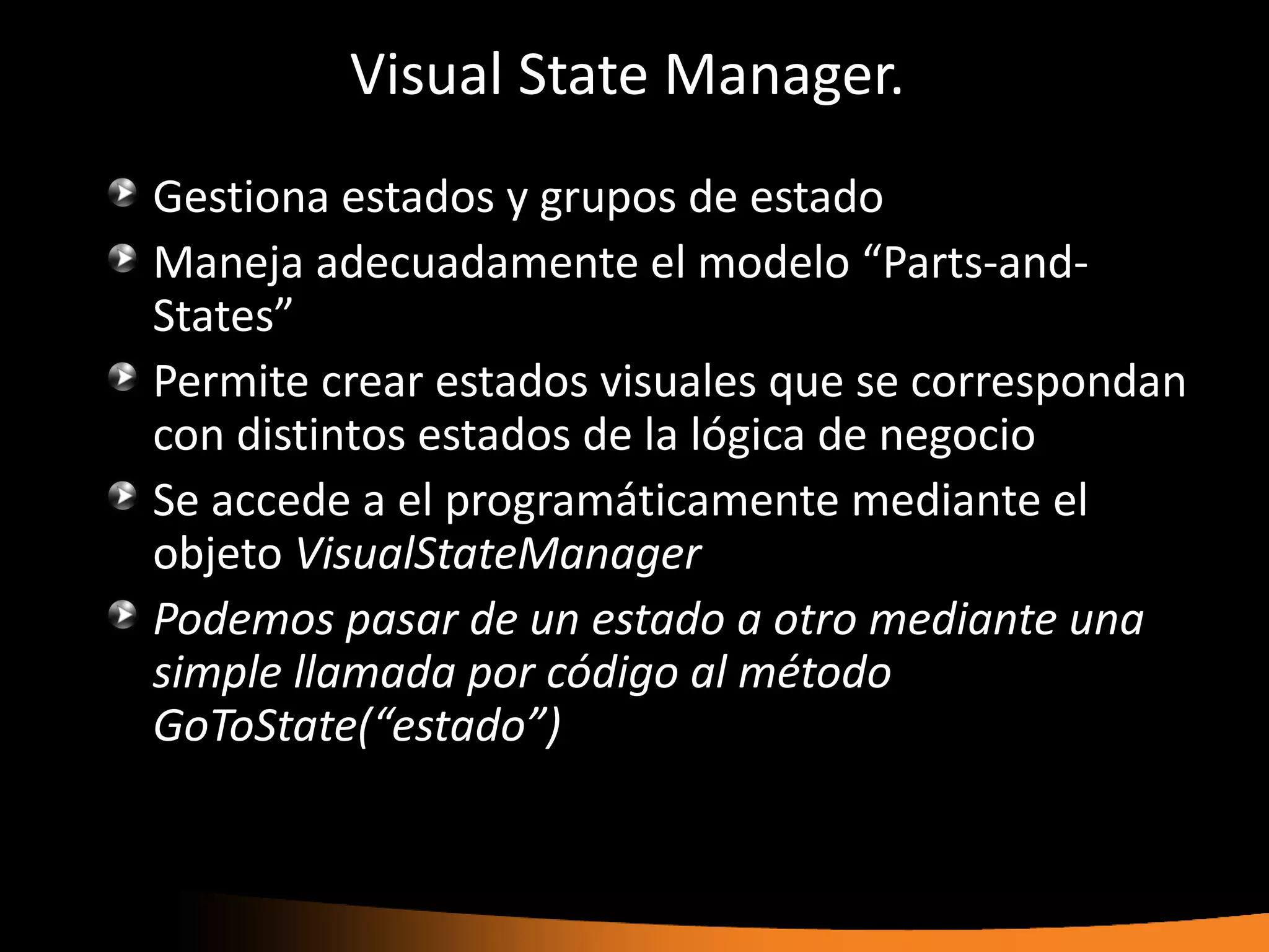 Visual State Manager.
Gestiona estados y grupos de estado
Maneja adecuadamente el modelo “Parts-and-
States”
Permite crear estados visuales que se correspondan
con distintos estados de la lógica de negocio
Se accede a el programáticamente mediante el
objeto VisualStateManager
Podemos pasar de un estado a otro mediante una
simple llamada por código al método
GoToState(“estado”)
 