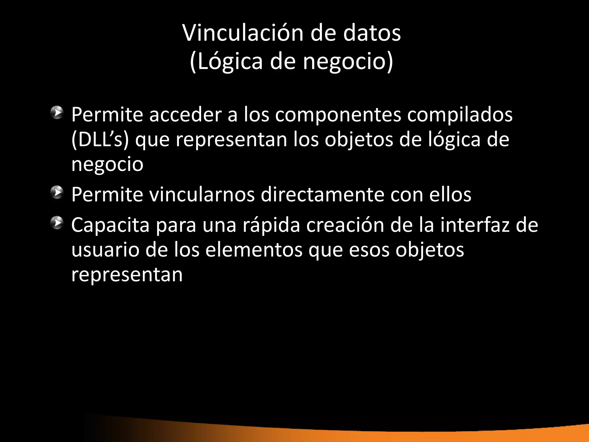 Vinculación de datos
             (Lógica de negocio)

Permite acceder a los componentes compilados
(DLL’s) que representan los objetos de lógica de
negocio
Permite vincularnos directamente con ellos
Capacita para una rápida creación de la interfaz de
usuario de los elementos que esos objetos
representan
 