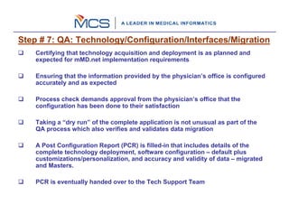 Step # 7: QA: Technology/Configuration/Interfaces/Migration
    Certifying that technology acquisition and deployment is as planned and
    expected for mMD.net implementation requirements

    Ensuring that the information provided by the physician’s office is configured
    accurately and as expected

    Process check demands approval from the physician’s office that the
    configuration has been done to their satisfaction

    Taking a “dry run” of the complete application is not unusual as part of the
    QA process which also verifies and validates data migration

    A Post Configuration Report (PCR) is filled-in that includes details of the
    complete technology deployment, software configuration – default plus
    customizations/personalization, and accuracy and validity of data – migrated
    and Masters.

    PCR is eventually handed over to the Tech Support Team
 