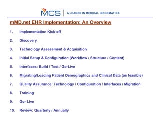 mMD.net EHR Implementation: An Overview
1.    Implementation Kick-off

2.    Discovery

3.    Technology Assessment & Acquisition

4.    Initial Setup & Configuration (Workflow / Structure / Content)

5.    Interfaces: Build / Test / Go-Live

6.    Migrating/Loading Patient Demographics and Clinical Data (as feasible)

7.    Quality Assurance: Technology / Configuration / Interfaces / Migration

8.    Training

9.    Go- Live

10.   Review: Quarterly / Annually
 