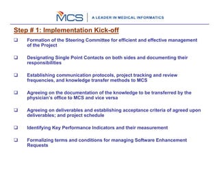 Step # 1: Implementation Kick-off
    Formation of the Steering Committee for efficient and effective management
    of the Project

    Designating Single Point Contacts on both sides and documenting their
    responsibilities

    Establishing communication protocols, project tracking and review
    frequencies, and knowledge transfer methods to MCS

    Agreeing on the documentation of the knowledge to be transferred by the
    physician’s office to MCS and vice versa

    Agreeing on deliverables and establishing acceptance criteria of agreed upon
    deliverables; and project schedule

    Identifying Key Performance Indicators and their measurement

    Formalizing terms and conditions for managing Software Enhancement
    Requests
 