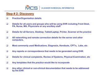 Step # 2: Discovery
    Practice/Organization details

    Details for all users and groups who will be using EHR including Front Desk,
    PA, Nurse, MA, Physicians or any ancillary staff

    Details for all Servers, Desktop, Tablet/Laptop, Printer, Scanner at the practice

    All networking and remote connection details for the server and other
    computers.

    Most commonly used Medications, Diagnosis, Handouts, CPT’s, Labs, etc

    Any reports or correspondence that needs to be generated using EHR.

    Details for clinical complaints, Review of Systems, Physical Examination, etc

    Any templates that the practice would like to incorporate

    Any other clinical or non-clinical documentation that needs to be addressed
    by the EHR
 