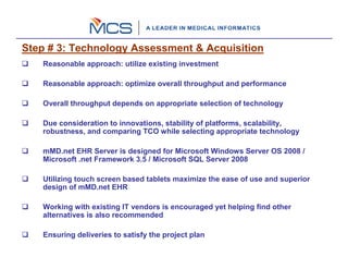 Step # 3: Technology Assessment & Acquisition
   Reasonable approach: utilize existing investment

   Reasonable approach: optimize overall throughput and performance

   Overall throughput depends on appropriate selection of technology

   Due consideration to innovations, stability of platforms, scalability,
   robustness, and comparing TCO while selecting appropriate technology

   mMD.net EHR Server is designed for Microsoft Windows Server OS 2008 /
   Microsoft .net Framework 3.5 / Microsoft SQL Server 2008

   Utilizing touch screen based tablets maximize the ease of use and superior
   design of mMD.net EHR

   Working with existing IT vendors is encouraged yet helping find other
   alternatives is also recommended

   Ensuring deliveries to satisfy the project plan
 