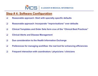 Step # 4: Software Configuration
    Reasonable approach: Start with specialty specific defaults

    Reasonable approach: Incorporate “improvisations” over defaults

    Clinical Templates and Order Sets form crux of the “Clinical Best Practices”

    Clinical Alerts and Disease Management

    Due consideration to the Health Information Exchange

    Preferences for managing workflow: the real tool for enhancing efficiencies

    Frequent interaction with coordinators / physicians / clinicians
 