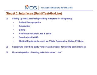 Step # 5: Interfaces (Build/Test-Go-Live)
    Setting up mMD.net Interoperability Adapters for integrating:
          Patient Demographics
          Scheduling
          Billing
          Reference/Hospital Labs & Tests
          SureScripts/RxHUB
          Medical Equipments, such as, Vitals, Spirometry, Holter, EKG etc.

    Coordinate with third-party vendors and practice for testing each interface

    Upon completion of testing, take interfaces “Live”
 