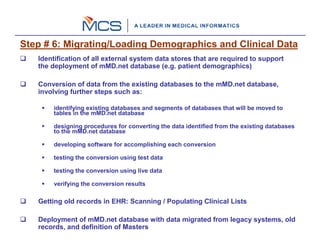 Step # 6: Migrating/Loading Demographics and Clinical Data
   Identification of all external system data stores that are required to support
   the deployment of mMD.net database (e.g. patient demographics)

   Conversion of data from the existing databases to the mMD.net database,
   involving further steps such as:

       identifying existing databases and segments of databases that will be moved to
       tables in the mMD.net database

       designing procedures for converting the data identified from the existing databases
       to the mMD.net database

       developing software for accomplishing each conversion

       testing the conversion using test data

       testing the conversion using live data

       verifying the conversion results

   Getting old records in EHR: Scanning / Populating Clinical Lists

   Deployment of mMD.net database with data migrated from legacy systems, old
   records, and definition of Masters
 