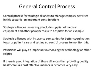 General Control Process
Control process for strategic alliances to manage complex activities
in this sector is an important considerations.

Strategic alliances increasingly include supplier of medical
equipment and other paraphernalia to hospitals for an example.

Strategic alliances with insurance companies for better coordination
towards patient care and setting up control process to monitor this.

Physicians will play an important in choosing the technology or other
related

If there is good integration of these alliances then providing quality
healthcare in a cost effective manner is becomes very easy
 