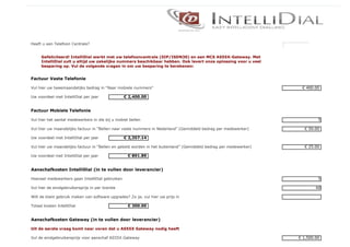Heeft u een Telefoon Centrale?                                                                                     þÿJA


     Gefeliciteerd! IntelliDial werkt met uw telefooncentrale (SIP/ISDN30) en een MCS AS55X-Gateway. Met
     IntelliDial zult u altijd uw zakelijke nummers beschikbaar hebben. Ook levert onze oplossing voor u veel
     besparing op. Vul de volgende vragen in om uw besparing te berekenen:


Factuur Vaste Telefonie

Vul hier uw tweemaandelijks bedrag in “Naar mobiele nummers”                                                               € 400.00

Uw voordeel met IntelliDial per jaar              € 2,400.00


Factuur Mobiele Telefonie

Vul hier het aantal medewerkers in die bij u mobiel bellen                                                                         5

Vul hier uw maandelijks factuur in “Bellen naar vaste nummers in Nederland” (Gemiddeld bedrag per medewerker)               € 50.00

Uw voordeel met IntelliDial per jaar              € 2,357.14

Vul hier uw maandelijks factuur in “Bellen en gebeld worden in het buitenland” (Gemiddeld bedrag per medewerker)            € 25.00

Uw voordeel met IntelliDial per jaar               € 891.89


Aanschafkosten IntelliDial (in te vullen door leverancier)

Hoeveel medewerkers gaan IntelliDial gebruiken                                                                                     5

Vul hier de eindgebruikersprijs in per licentie                                                                                   60

Wilt de klant gebruik maken van software upgrades? Zo ja; vul hier uw prijs in

Totaal kosten IntelliDial                          € 300.00


Aanschafkosten Gateway (in te vullen door leverancier)

Uit de eerste vraag komt naar voren dat u AS55X Gateway nodig heeft

Vul de eindgebruikersprijs voor aanschaf AS55X Gateway                                                                    € 1,500.00
 