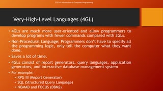CSC141 Introduction to Computer Programming 
Very-High-Level Languages (4GL) 
• 4GLs are much more user-oriented and allow programmers to 
develop programs with fewer commands compared with 3GLs. 
• Non-Procedural Language; Programmers don’t have to specify all 
the programming logic, only tell the computer what they want 
done. 
• Saves a lot of time. 
• 4GLs consist of report generators, query languages, application 
generators, and interactive database management system 
• For example: 
• RPG III (Report Generator) 
• SQL (Structured Query Language) 
• NOMAD and FOCUS (DBMS) 
 