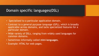 Domain specific languages(DSL) 
• Specialized to a particular application domain. 
• Contrast to a general-purpose language (GPL), which is broadly 
applicable across domains, and lacks specialized features for a 
particular domain. 
• Wide variety of DSLs, ranging from widely used languages for 
common domains. 
• Sometimes informally called mini-languages. 
• Example: HTML for web pages. 
 