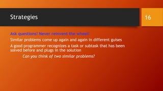 Strategies 
Ask questions! Never reinvent the wheel! 
Similar problems come up again and again in different guises 
A good programmer recognizes a task or subtask that has been 
solved before and plugs in the solution 
Can you think of two similar problems? 
16 
 