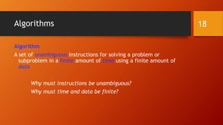 Algorithms 
Algorithm 
A set of unambiguous instructions for solving a problem or 
subproblem in a finite amount of time using a finite amount of 
data 
Why must instructions be unambiguous? 
Why must time and data be finite? 
18 
 