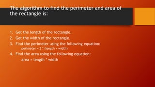 The algorithm to find the perimeter and area of 
the rectangle is: 
1. Get the length of the rectangle. 
2. Get the width of the rectangle. 
3. Find the perimeter using the following equation: 
perimeter = 2 * (length + width) 
4. Find the area using the following equation: 
area = length * width 
 