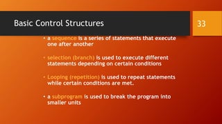Basic Control Structures 
• a sequence is a series of statements that execute 
one after another 
• selection (branch) is used to execute different 
statements depending on certain conditions 
• Looping (repetition) is used to repeat statements 
while certain conditions are met. 
• a subprogram is used to break the program into 
smaller units 
33 
 