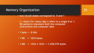 Memory Organization 
• two circuit states correspond to 0 and 1 
• bit (short for binary digit) refers to a single 0 or 1. 
Bit patterns represent both the computer 
instructions and computer data 
• 1 byte = 8 bits 
• 1 KB = 1024 bytes 
• 1 MB = 1024 x 1024 = 1,048,576 bytes 
39 
 