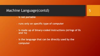 Machine Language(contd) 
• is not portable 
• runs only on specific type of computer 
• is made up of binary-coded instructions (strings of 0s 
and 1s) 
• is the language that can be directly used by the 
computer 
5 
 