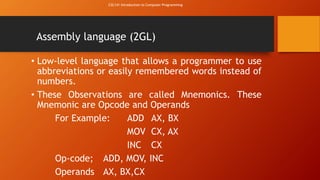 CSC141 Introduction to Computer Programming 
Assembly language (2GL) 
• Low-level language that allows a programmer to use 
abbreviations or easily remembered words instead of 
numbers. 
• These Observations are called Mnemonics. These 
Mnemonic are Opcode and Operands 
For Example: ADD AX, BX 
MOV CX, AX 
INC CX 
Op-code; ADD, MOV, INC 
Operands AX, BX,CX 
 