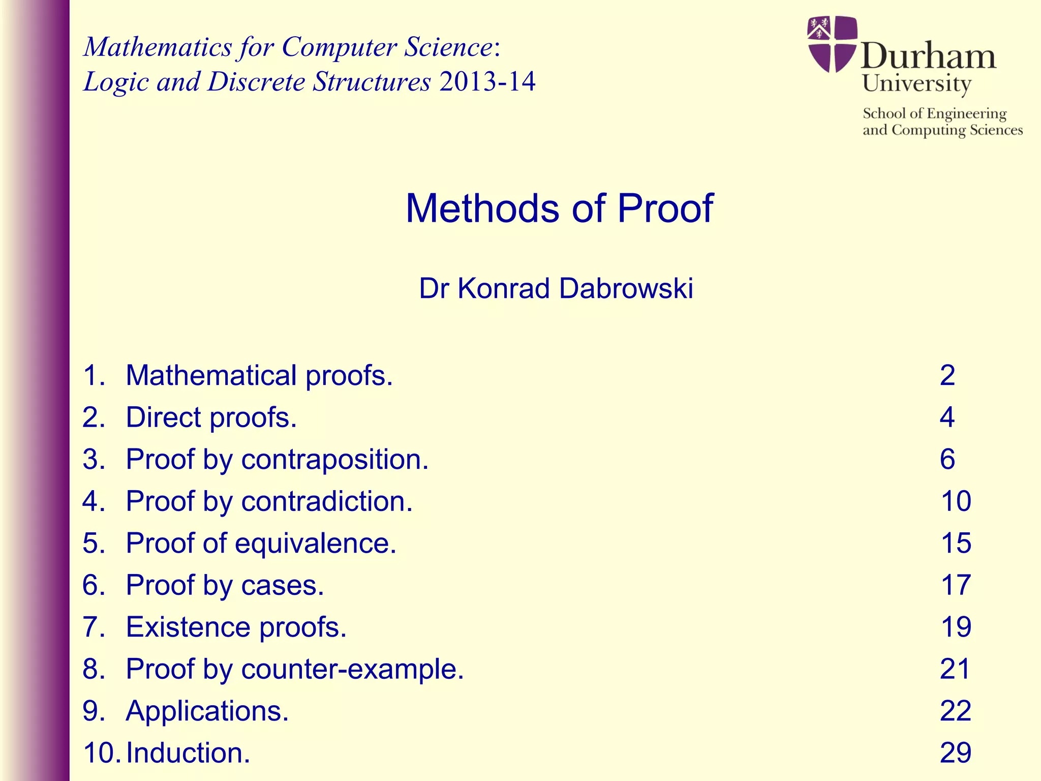 Mathematics for Computer Science:
Logic and Discrete Structures 2013-14
Dr Konrad Dabrowski
Methods of Proof
1. Mathematical proofs. 2
2. Direct proofs. 4
3. Proof by contraposition. 6
4. Proof by contradiction. 10
5. Proof of equivalence. 15
6. Proof by cases. 17
7. Existence proofs. 19
8. Proof by counter-example. 21
9. Applications. 22
10.Induction. 29
 