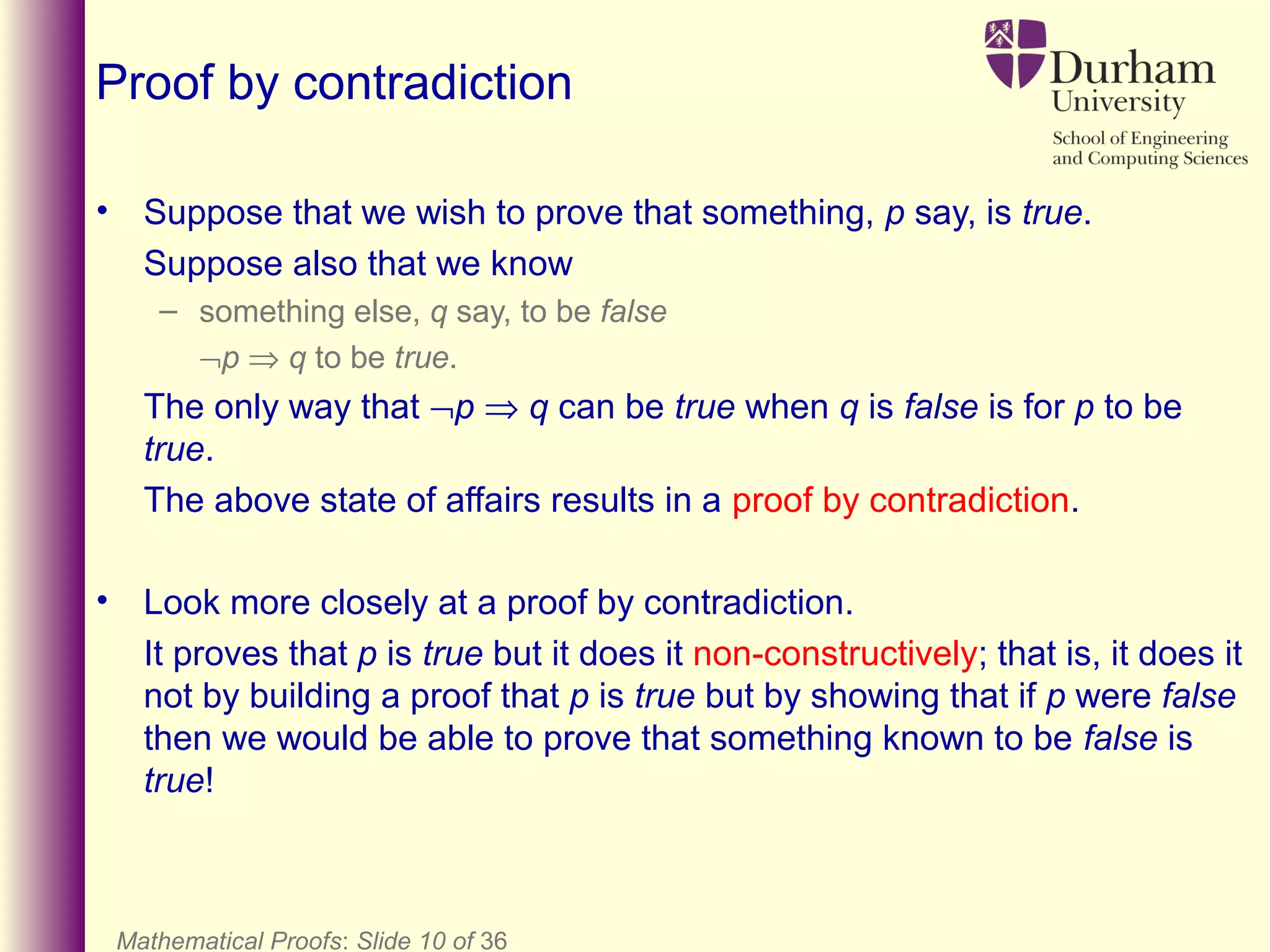 Mathematical Proofs: Slide 10 of 36
Proof by contradiction
• Suppose that we wish to prove that something, p say, is true.
Suppose also that we know
– something else, q say, to be false
¬p ⇒ q to be true.
The only way that ¬p ⇒ q can be true when q is false is for p to be
true.
The above state of affairs results in a proof by contradiction.
• Look more closely at a proof by contradiction.
It proves that p is true but it does it non-constructively; that is, it does it
not by building a proof that p is true but by showing that if p were false
then we would be able to prove that something known to be false is
true!
 