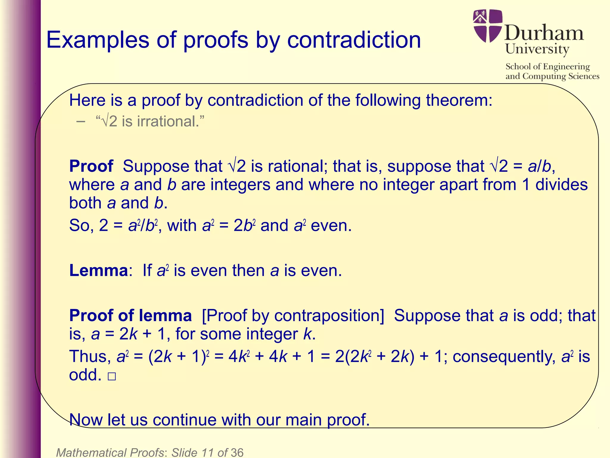 Mathematical Proofs: Slide 11 of 36
Examples of proofs by contradiction
Here is a proof by contradiction of the following theorem:
– “√2 is irrational.”
Proof Suppose that √2 is rational; that is, suppose that √2 = a/b,
where a and b are integers and where no integer apart from 1 divides
both a and b.
So, 2 = a2
/b2
, with a2
= 2b2
and a2
even.
Lemma: If a2
is even then a is even.
Proof of lemma [Proof by contraposition] Suppose that a is odd; that
is, a = 2k + 1, for some integer k.
Thus, a2
= (2k + 1)2
= 4k2
+ 4k + 1 = 2(2k2
+ 2k) + 1; consequently, a2
is
odd. □
Now let us continue with our main proof.
 