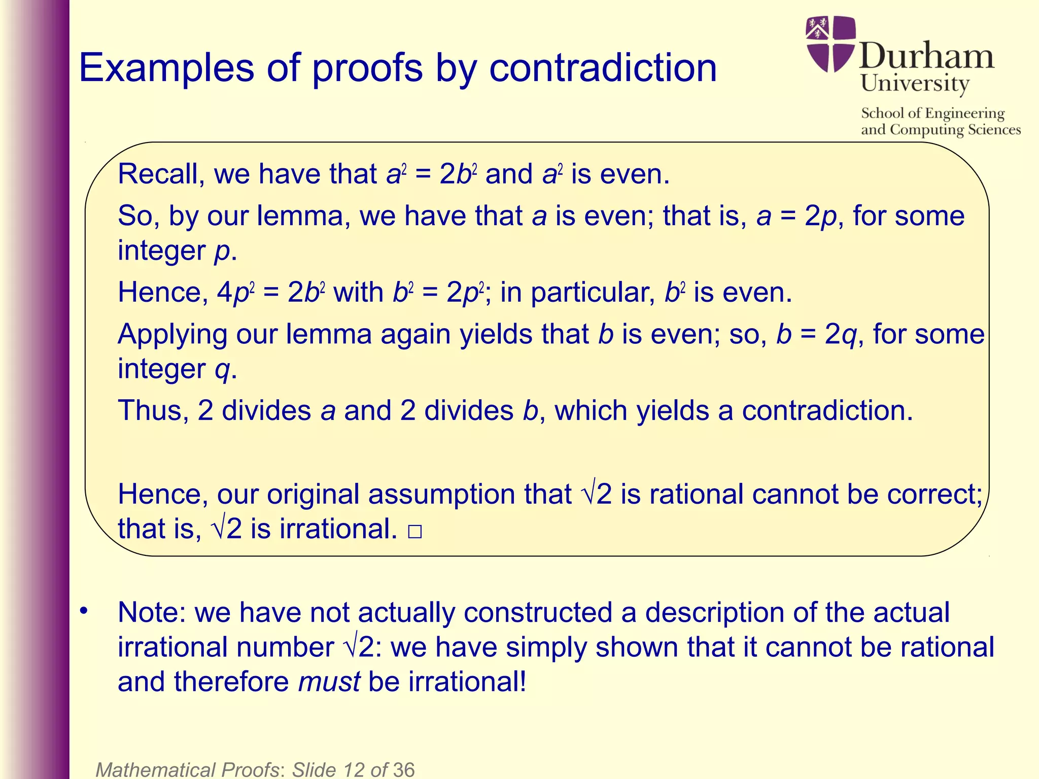 Mathematical Proofs: Slide 12 of 36
Examples of proofs by contradiction
Recall, we have that a2
= 2b2
and a2
is even.
So, by our lemma, we have that a is even; that is, a = 2p, for some
integer p.
Hence, 4p2
= 2b2
with b2
= 2p2
; in particular, b2
is even.
Applying our lemma again yields that b is even; so, b = 2q, for some
integer q.
Thus, 2 divides a and 2 divides b, which yields a contradiction.
Hence, our original assumption that √2 is rational cannot be correct;
that is, √2 is irrational. □
• Note: we have not actually constructed a description of the actual
irrational number √2: we have simply shown that it cannot be rational
and therefore must be irrational!
 